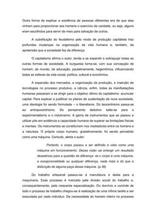 Outra forma de explicar a existência de pessoas diferentes era de que elas
vinham para proporcionar aos homens o exercício da caridade, ou seja, alguns
eram escolhidos para servir de meio para salvação de outros.
A substituição do feudalismo pelo modo de produção capitalista traz
profundas mudanças na organização da vida humana e, também, da
apreensão que a sociedade faz da diferença.
O capitalismo afirma o autor, tende a se expandir e sobrepujar todas as
outras formas de sociedade. A burguesia torna-se, com sua concepção de
homem, de mundo, de educação, paulatinamente, hegemônica, influenciando
todas as esferas da vida social, política, cultural e econômica.
A expansão dos mercados, a organização da produção, a inserção de
tecnologias no processo produtivo, a ciência, enfim, todas as manifestações
humanas passaram a se dirigir para o objetivo último do capitalismo: acumular
capital. Para explicar e justificar os pilares de sustentação da nova sociedade,
uma ideologia foi sendo formulada – o liberalismo. Do teocentrismo passa-se
ao

antropocentrismo.

Do

pensamento

dedutivo

salta-se

para

o

experimentalismo e o indutivismo. A gama de instrumentos que se passou a
utilizar pôs em evidência a capacidade humana de superar as limitações físicas
e mentais. Os instrumentos se constituíram nos mediadores entre os homens e
a natureza. O próprio corpo humano, gradativamente, foi sendo percebido
como uma máquina. Contudo, alerta o autor:
Portanto, o corpo passou a ser definido e visto como uma
máquina em funcionamento. Dessa visão vai emergir um resultado
desastroso para a questão da diferença: se o corpo é uma máquina,
a excepcionalidade ou qualquer diferença, nada mais é do que a
disfunção de alguma peça dessa máquina. (p.36)
Do trabalho artesanal passou-se à manufatura e desta para a
maquinaria. Esse processo é marcado pela divisão social do trabalho e,
consequentemente, pela crescente especialização. Do domínio e controle de
todo o processo de trabalho chegou-se à realização de uma ínfima tarefa a ser
executada por cada indivíduo. Da necessidade do homem inteiro no processo

 