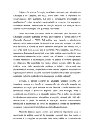O Plano Decenal de Educação para Todos, elaborado pelo Ministério da
Educação e do Desporto, em 1993, tendo como cerne “o imperativo de
universalização com qualidade, [...] com a consequente erradicação do
analfabetismo” incluiu os portadores de deficiência como um dos segmentos,
da clientela escolar, merecedores de “atenção especial nos esforços para o
alcance da universalização com qualidade e equidade”.
Outro importante documento oficial foi elaborado pela Secretaria de
Educação Especial e publicado em 1993 estabelecendo a Política Nacional de
Educação Especial – PNEE. Tal política visa “garantir o atendimento
educacional do aluno portador de necessidades especiais” e espera que, até o
final do século, o número de alunos atendidos cresça em pelo menos 25%, o
que ainda será muito pouco face à demanda. Para Mazzotta, esta Política
conceitua a Educação Especial sob uma visão estática, compreendendo uma
relação direta e necessária entre o portador de deficiência, condutas típicas ou
de altas habilidades e a Educação Especial. Tal postura é contrária à proposta
de integração, tão decantada nos textos oficiais federais. Além da visão
estática, uma visão reducionista restringe o trabalho educacional aos
procedimentos didáticos, esquecendo-se dos demais aspectos envolvidos na
organização do ensino. Mazzota considera “questionável que tais políticas têm
propiciado melhoria do atendimento educacional prestado no Brasil”.
Contudo, a política nacional de Educação Especial constitui um
importante avanço em direção à compreensão da educação especial no
contexto da educação geral, inclusive escolar. Todavia, o caráter assistencial e
terapêutico coloca a Educação Especial como uma transição entre a
assistência aos deficientes e a educação escolar. Para o autor, as principais
tendências que caracterizam tais políticas em âmbito nacional, até 1990, são:
centralização do poder de decisão e execução; atuação marcadamente
terapêutica e assistencial, ao invés de educacional; ênfase ao atendimento
segregado realizada por instituições especializadas particulares.
Mazzotta destaca alguns pontos que considera importantes para a
construção da política nacional de educação especial: não ficar preso a
estruturas e concepções do passado, mas incorporá-las na construção do

 