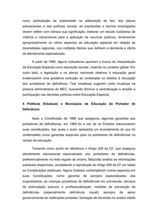 novo; participação da coletividade na elaboração de leis, dos planos
educacionais e das políticas sociais; as expressões e termos empregados
devem refletir com clareza sua significação; elaborar um estudo cuidadoso de
critérios e mecanismos para a aplicação de recursos públicos; dimensionar
apropriadamente os vários aspectos da educação especial em relação às
diversidades regionais, nos múltiplos fatores que definem a demanda e oferta
de atendimento especializado.
A partir de 1990, alguns indicadores apontam a busca de interpretação
da Educação Especial como educação escolar, inserida no contexto global. Por
outro lado, a legislação e os planos nacionais relativos à educação geral
evidenciaram uma gradativa evolução ao contemplar os direitos à educação
dos portadores de deficiência. Tais iniciativas sugerem certa mudança na
postura administrativa do MEC, buscando diminuir a centralização e ampliar a
participação nas decisões políticas sobre Educação Especial.
4 Políticas Estaduais e Municipais de Educação do Portador de
Deficiência
Após a Constituição de 1988 que assegurou algumas garantias aos
portadores de deficiências, em 1989 foi a vez de os Estados reescreverem
suas constituições, das quais o autor apresenta um levantamento do que foi
contemplado como garantias especiais para os portadores de deficiências no
campo da educação.
Tomando como ponto de referência o Artigo 208 da CF, que assegura
atendimento educacional especializado aos portadores de deficiências,
preferencialmente na rede regular de ensino, Mazzotta analisa as informações
estaduais disponíveis, constatando a reprodução do Artigo 208 da CF em todas
as Constituições estaduais. Alguns Estados contemplaram outros aspectos em
suas

Constituições:

como

garantia

de

serviços

especializados

aos

superdotados; às crianças portadoras de deficiências em pré-escola; serviços
de estimulação precoce e profissionalização; medidas de prevenção de
deficiências

(especialmente

deficiência

visual);

serviços

de

apoio

governamental às instituições privadas; formação de docentes no ensino médio

 