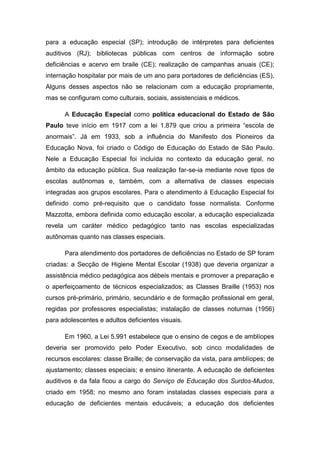 para a educação especial (SP); introdução de intérpretes para deficientes
auditivos (RJ); bibliotecas públicas com centros de informação sobre
deficiências e acervo em braile (CE); realização de campanhas anuais (CE);
internação hospitalar por mais de um ano para portadores de deficiências (ES).
Alguns desses aspectos não se relacionam com a educação propriamente,
mas se configuram como culturais, sociais, assistenciais e médicos.
A Educação Especial como política educacional do Estado de São
Paulo teve início em 1917 com a lei 1.879 que criou a primeira “escola de
anormais”. Já em 1933, sob a influência do Manifesto dos Pioneiros da
Educação Nova, foi criado o Código de Educação do Estado de São Paulo.
Nele a Educação Especial foi incluída no contexto da educação geral, no
âmbito da educação pública. Sua realização far-se-ia mediante nove tipos de
escolas autônomas e, também, com a alternativa de classes especiais
integradas aos grupos escolares. Para o atendimento à Educação Especial foi
definido como pré-requisito que o candidato fosse normalista. Conforme
Mazzotta, embora definida como educação escolar, a educação especializada
revela um caráter médico pedagógico tanto nas escolas especializadas
autônomas quanto nas classes especiais.
Para atendimento dos portadores de deficiências no Estado de SP foram
criadas: a Secção de Higiene Mental Escolar (1938) que deveria organizar a
assistência médico pedagógica aos débeis mentais e promover a preparação e
o aperfeiçoamento de técnicos especializados; as Classes Braille (1953) nos
cursos pré-primário, primário, secundário e de formação profissional em geral,
regidas por professores especialistas; instalação de classes noturnas (1956)
para adolescentes e adultos deficientes visuais.
Em 1960, a Lei 5.991 estabelece que o ensino de cegos e de amblíopes
deveria ser promovido pelo Poder Executivo, sob cinco modalidades de
recursos escolares: classe Braille; de conservação da vista, para amblíopes; de
ajustamento; classes especiais; e ensino itinerante. A educação de deficientes
auditivos e da fala ficou a cargo do Serviço de Educação dos Surdos-Mudos,
criado em 1958; no mesmo ano foram instaladas classes especiais para a
educação de deficientes mentais educáveis; a educação dos deficientes

 