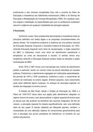 audiovisuais e das crianças mongoloides ficou sob o controle do Setor de
Educação e Assistência aos Deficientes Audiovisuais (1964) e do Serviço de
Educação e Readaptação de Crianças Mongoloides (1964). Em qualquer caso,
era exigida a habilitação na especialidade para que os professores pudessem
assumir a regência em qualquer modalidade da educação especial.
5 Conclusão
Conforme o autor, ficou amplamente demonstrado a incoerência entre os
princípios definidos nos textos legais e as propostas consubstanciadas nos
planos oficiais. Tal incoerência evidencia a ausência de uma política nacional
de Educação Especial. Enquanto o Conselho Federal de Educação, em 1972,
entendia Educação Especial como linha de escolarização, o órgão específico
do MEC a interpretou como uma linha de atendimento assistencial e
terapêutico ao invés de educacional e escolar. O sentido clínico e/ou
terapêutico atribuído à Educação Especial norteou todas as decisões e ações
centralizadas do MEC.
Entre 1974 e 1981 houve uma manutenção dos índices de atendimento
público e particular, sendo um número maior de alunos atendidos em escolas
públicas. Predominou o atendimento segregado em instituições especializadas.
No período de 1974 a 1978 constata-se, conforme o autor, o crescimento do
número de matrículas no ensino regular. Embora pequeno, esse crescimento
pode estar refletindo ligeira mudança, no enfoque de educação especial, no
sentido da integração no ensino comum.
O Estado de São Paulo, desde o Código de Educação de 1968 e o
Plano de 1970-1971 deixa clara sua opção pelo atendimento integrado no
regime comum do ensino, sem desconsiderar o regime especial de ensino para
os alunos que não puderem se beneficiar dos recursos integrados. No Rio de
Janeiro, a educação especial foi tratada superficialmente, sem uma definição
clara de seu papel. O estudo realizado por Mazzotta apontou, também, a
necessidade de uma definição objetiva do compromisso governamental para
com a educação dos alunos portadores de deficiência, no contexto de sua
política educacional.

 