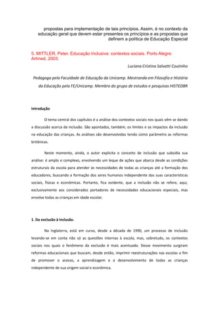 propostas para implementação de tais princípios. Assim, é no contexto da
educação geral que devem estar presentes os princípios e as propostas que
definem a política de Educação Especial
5. MITTLER, Peter. Educação Inclusiva: contextos sociais. Porto Alegre:
Artmed, 2003.
Luciana Cristina Salvatti Coutinho
Pedagoga pela Faculdade de Educação da Unicamp. Mestranda em Filosofia e História
da Educação pela FE/Unicamp. Membro do grupo de estudos e pesquisas HISTEDBR

Introdução
O tema central dos capítulos é a análise dos contextos sociais nos quais vêm se dando
a discussão acerca da inclusão. São apontados, também, os limites e os impactos da inclusão
na educação das crianças. As análises são desenvolvidas tendo como parâmetro as reformas
britânicas.
Neste momento, ainda, o autor explicita o conceito de inclusão que subsidia sua
análise: é amplo e complexo, envolvendo um leque de ações que abarca desde as condições
estruturais da escola para atender às necessidades de todas as crianças até a formação dos
educadores, buscando a formação dos seres humanos independente das suas características
sociais, físicas e econômicas. Portanto, fica evidente, que a inclusão não se refere, aqui,
exclusivamente aos considerados portadores de necessidades educacionais especiais, mas
envolve todas as crianças em idade escolar.

1. Da exclusão à inclusão.
Na Inglaterra, está em curso, desde a década de 1990, um processo de inclusão
levando-se em conta não só as questões internas à escola, mas, sobretudo, os contextos
sociais nos quais o fenômeno da exclusão é mais acentuado. Desse movimento surgiram
reformas educacionais que buscam, desde então, imprimir reestruturações nas escolas a fim
de promover o acesso, a aprendizagem e o desenvolvimento de todas as crianças
independente de sua origem social e econômica.

 
