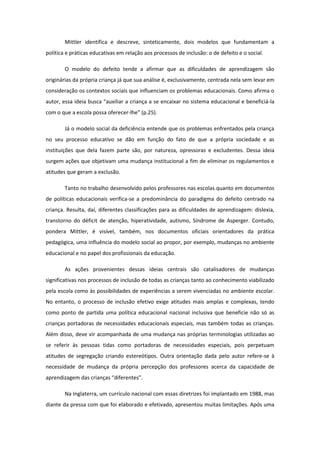 Mittler identifica e descreve, sinteticamente, dois modelos que fundamentam a
política e práticas educativas em relação aos processos de inclusão: o de defeito e o social.
O modelo do defeito tende a afirmar que as dificuldades de aprendizagem são
originárias da própria criança já que sua análise é, exclusivamente, centrada nela sem levar em
consideração os contextos sociais que influenciam os problemas educacionais. Como afirma o
autor, essa ideia busca “auxiliar a criança a se encaixar no sistema educacional e beneficiá-la
com o que a escola possa oferecer-lhe” (p.25).
Já o modelo social da deficiência entende que os problemas enfrentados pela criança
no seu processo educativo se dão em função do fato de que a própria sociedade e as
instituições que dela fazem parte são, por natureza, opressoras e excludentes. Dessa ideia
surgem ações que objetivam uma mudança institucional a fim de eliminar os regulamentos e
atitudes que geram a exclusão.
Tanto no trabalho desenvolvido pelos professores nas escolas quanto em documentos
de políticas educacionais verifica-se a predominância do paradigma do defeito centrado na
criança. Resulta, daí, diferentes classificações para as dificuldades de aprendizagem: dislexia,
transtorno do déficit de atenção, hiperatividade, autismo, Síndrome de Asperger. Contudo,
pondera Mittler, é visível, também, nos documentos oficiais orientadores da prática
pedagógica, uma influência do modelo social ao propor, por exemplo, mudanças no ambiente
educacional e no papel dos profissionais da educação.
As ações provenientes dessas ideias centrais são catalisadores de mudanças
significativas nos processos de inclusão de todas as crianças tanto ao conhecimento viabilizado
pela escola como às possibilidades de experiências a serem vivenciadas no ambiente escolar.
No entanto, o processo de inclusão efetivo exige atitudes mais amplas e complexas, tendo
como ponto de partida uma política educacional nacional inclusiva que beneficie não só as
crianças portadoras de necessidades educacionais especiais, mas também todas as crianças.
Além disso, deve vir acompanhada de uma mudança nas próprias terminologias utilizadas ao
se referir às pessoas tidas como portadoras de necessidades especiais, pois perpetuam
atitudes de segregação criando estereótipos. Outra orientação dada pelo autor refere-se à
necessidade de mudança da própria percepção dos professores acerca da capacidade de
aprendizagem das crianças “diferentes”.
Na Inglaterra, um currículo nacional com essas diretrizes foi implantado em 1988, mas
diante da pressa com que foi elaborado e efetivado, apresentou muitas limitações. Após uma

 