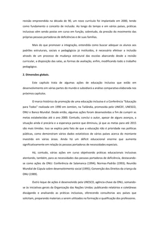 revisão empreendida na década de 90, um novo currículo foi implantado em 2000, tendo
como fundamento o conceito de inclusão. Ao longo do tempo e em vários países, práticas
inclusivas vêm sendo postas em curso em função, sobretudo, da pressão do movimento das
próprias pessoas portadoras de deficiências e de suas famílias.
Mais do que promover a integração, entendida como buscar adequar os alunos aos
padrões estruturais, sociais e pedagógicos já instituídos, é necessário efetivar a inclusão
através de um processo de mudança estrutural das escolas abarcando desde a revisão
curricular, a disposição das salas, as formas de avaliação, enfim, modificando todo o trabalho
pedagógico.
2. Dimensões globais.
Este capítulo trata de algumas ações de educação inclusiva que estão em
desenvolvimento em várias partes do mundo e subsidiará a análise comparativa elaborada nos
próximos capítulos.
O marco histórico da promoção de uma educação inclusiva é a Conferência “Educação
para Todos” realizada em 1990 em Jomtien, na Tailândia, promovida pelo UNICEF, UNESCO,
ONU e Banco Mundial. Desde então, algumas ações foram desenvolvidas a fim de cumprir as
metas estabelecidas até o ano 2000. Contudo, conclui o autor, apesar de alguns avanços, a
situação ainda é precária e a esperança parece que diminuiu, já que as metas para até 2015
são mais tímidas. Isso se explica pelo fato de que a educação não é prioridade nas políticas
públicas, como demonstram vários dados estatísticos de vários países acerca do montante
investido em várias áreas. Ainda há um déficit educacional enorme que aumenta
significativamente em relação às pessoas portadoras de necessidades especiais.
Há, contudo, várias ações em curso objetivando práticas educacionais inclusivas
atentando, também, para as necessidades das pessoas portadoras de deficiência, destacandose como ações da ONU: Conferência de Salamanca (1994); Normas-Padrão (1993); Reunião
Mundial de Cúpula sobre desenvolvimento social (1995); Convenção dos Direitos da criança da
ONU (1989).
Outro leque de ações é desenvolvido pela UNESCO, agência-chave da ONU, somandose às iniciativas gerais da Organização das Nações Unidas: publicando relatórios e coletâneas
divulgando e analisando as práticas inclusivas, oferecendo consultorias aos países que
solicitam, preparando materiais a serem utilizados na formação e qualificação dos professores.

 