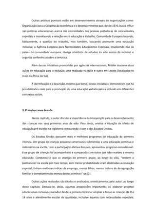 Outras práticas pontuais estão em desenvolvimento através de organizações como:
Organização para a Cooperação econômica e o desenvolvimento que, desde 1970, busca influir
nas políticas educacionais acerca das necessidades das pessoas portadoras de necessidades
especiais e incentivando a relação entre educação e trabalho. Comunidade Europeia focando,
basicamente, a questão do trabalho, mas também, buscando promover uma educação
inclusiva; a Agência Europeia para Necessidades Educacionais Especiais, envolvendo não só
países da comunidade europeia, divulga relatórios de estados da arte acerca da inclusão e
organiza conferência sobre a temática.
Além dessas iniciativas promovidas por agências internacionais, Mittler descreve duas
ações de educação para a inclusão: uma realizada na Itália e outra em Lesoto (localizado no
meio da África do Sul).
A identificação e a descrição, mesmo que breve, dessas iniciativas, demonstram que há
possibilidades reais para a promoção de uma educação voltada para a inclusão em diferentes
contextos sociais.

3. Primeiros anos de vida.
Neste capítulo, o autor discute a importância da intervenção para o desenvolvimento
das crianças nos seus primeiros anos de vida. Para tanto, analisa a situação de oferta de
educação pré-escolar na Inglaterra comparando-a com a dos Estados Unidos.
Os Estados Unidos possuem mais e melhores programas de educação da primeira
infância. Um grupo de crianças pequenas americanas submetidas a uma educação contínua e
sistemática na escola, com a participação efetiva dos pais, apresentou progresso considerável.
Esse grupo de crianças foi acompanhado e comparado com outro que não recebeu a mesma
educação. Constatou-se que as crianças do primeiro grupo, ao longo da vida, “tendem a
permanecer na escola por mais tempo, com menor probabilidade eram destinadas à educação
especial, tinham melhores índices de emprego, menos filhos, menos índices de desagregação
familiar e cometiam muito menos delitos criminais” (p.62).
Outras ações realizadas são citadas e analisadas, sinteticamente, pelo autor, ao longo
deste capítulo. Destaca-se, delas, algumas proposições importantes ao elaborar projetos
educacionais inclusivos iniciados desde a primeira infância: ampliar a todas as crianças de 0 a
14 anos o atendimento escolar de qualidade, inclusive àquelas com necessidades especiais;

 