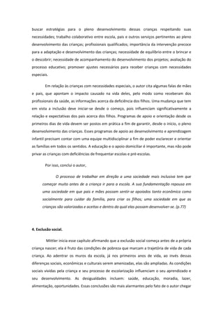 buscar estratégias para o pleno desenvolvimento dessas crianças respeitando suas
necessidades; trabalho colaborativo entre escola, pais e outros serviços pertinentes ao pleno
desenvolvimento das crianças; profissionais qualificados; importância da intervenção precoce
para a adaptação e desenvolvimento das crianças; necessidade de equilíbrio entre o brincar e
o descobrir; necessidade de acompanhamento do desenvolvimento dos projetos; avaliação do
processo educativo; promover ajustes necessários para receber crianças com necessidades
especiais.
Em relação às crianças com necessidades especiais, o autor cita algumas falas de mães
e pais, que apontam o impacto causado na vida deles, pelo modo como receberam dos
profissionais da saúde, as informações acerca da deficiência dos filhos. Uma mudança que tem
em vista a inclusão deve iniciar-se desde o começo, pois influenciam significativamente a
relação e expectativas dos pais acerca dos filhos. Programas de apoio e orientação desde os
primeiros dias de vida devem ser postos em prática a fim de garantir, desde o início, o pleno
desenvolvimento das crianças. Esses programas de apoio ao desenvolvimento e aprendizagem
infantil precisam contar com uma equipe multidisciplinar a fim de poder esclarecer e orientar
as famílias em todos os sentidos. A educação e o apoio domiciliar é importante, mas não pode
privar as crianças com deficiências de frequentar escolas e pré-escolas.
Por isso, conclui o autor,
O processo de trabalhar em direção a uma sociedade mais inclusiva tem que
começar muito antes de a criança ir para a escola. A sua fundamentação repousa em
uma sociedade em que pais e mães possam sentir-se apoiados tanto econômica como
socialmente para cuidar da família, para criar os filhos; uma sociedade em que as
crianças são valorizadas e aceitas e dentro da qual elas possam desenvolver-se. (p.77)

4. Exclusão social.
Mittler inicia esse capítulo afirmando que a exclusão social começa antes de a própria
criança nascer; ela é fruto das condições de pobreza que marcam a trajetória de vida de cada
criança. Ao adentrar os muros da escola, já nos primeiros anos de vida, ao invés dessas
diferenças sociais, econômicas e culturais serem amenizadas, elas são ampliadas. As condições
sociais vividas pela criança e seu processo de escolarização influenciam o seu aprendizado e
seu desenvolvimento. As desigualdades incluem: saúde, educação, moradia, lazer,
alimentação, oportunidades. Essas conclusões são mais alarmantes pelo fato de o autor chegar

 