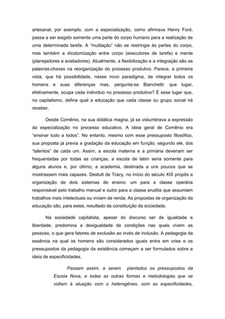 artesanal, por exemplo, com a especialização, como afirmava Henry Ford,
passa a ser exigido somente uma parte do corpo humano para a realização de
uma determinada tarefa. A “mutilação” não se restringia às partes do corpo,
mas também a dicotomização entre corpo (executores de tarefa) e mente
(planejadores e avaliadores). Atualmente, a flexibilização e a integração são as
palavras-chaves na reorganização do processo produtivo. Parece, a primeira
vista, que há possibilidade, nesse novo paradigma, de integrar todos os
homens

e

suas

diferenças

mas,

pergunta-se

Bianchetti:

que

lugar,

efetivamente, ocupa cada indivíduo no processo produtivo? É esse lugar que,
no capitalismo, define qual a educação que cada classe ou grupo social irá
receber.
Desde Comênio, na sua didática magna, já se vislumbrava a expressão
da especialização no processo educativo. A ideia geral de Comênio era
“ensinar tudo a todos”. No entanto, mesmo com esse pressuposto filosófico,
sua proposta já previa a gradação da educação em função, segundo ele, dos
“talentos” de cada um. Assim, a escola materna e a primária deveriam ser
frequentadas por todas as crianças; a escola de latim seria somente para
alguns alunos e, por último, a academia, destinada a uns poucos que se
mostrassem mais capazes. Destutt de Tracy, no início do século XIX propôs a
organização de dois sistemas de ensino: um para a classe operária
responsável pelo trabalho manual e outro para a classe erudita que assumiam
trabalhos mais intelectuais ou viviam de renda. As propostas de organização da
educação são, para estes, resultado da constituição da sociedade.
Na sociedade capitalista, apesar do discurso ser de igualdade e
liberdade, predomina a desigualdade de condições nas quais vivem as
pessoas, o que gera fatores de exclusão ao invés de inclusão. A pedagogia da
essência na qual os homens são considerados iguais entra em crise e os
pressupostos da pedagogia da existência começam a ser formulados sobre a
ideia de especificidades.
Passam assim, a serem

plantados os pressupostos da

Escola Nova, e todas as outras formas e metodologias que se
voltam à atuação com o heterogêneo, com as especificidades,

 