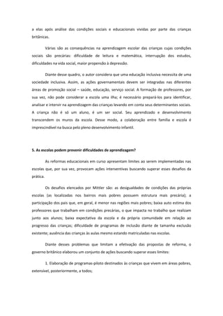 a elas após análise das condições sociais e educacionais vividas por parte das crianças
britânicas.
Várias são as consequências na aprendizagem escolar das crianças cujas condições
sociais são precárias: dificuldade de leitura e matemática, interrupção dos estudos,
dificuldades na vida social, maior propensão à depressão.
Diante desse quadro, o autor considera que uma educação inclusiva necessita de uma
sociedade inclusiva. Assim, as ações governamentais devem ser integradas nas diferentes
áreas de promoção social – saúde, educação, serviço social. A formação de professores, por
sua vez, não pode considerar a escola uma ilha; é necessário prepará-los para identificar,
analisar e intervir na aprendizagem das crianças levando em conta seus determinantes sociais.
A criança não é só um aluno, é um ser social. Seu aprendizado e desenvolvimento
transcendem os muros da escola. Desse modo, a colaboração entre família e escola é
imprescindível na busca pelo pleno desenvolvimento infantil.

5. As escolas podem prevenir dificuldades de aprendizagem?
As reformas educacionais em curso apresentam limites ao serem implementadas nas
escolas que, por sua vez, provocam ações interventivas buscando superar esses desafios da
prática.
Os desafios elencados por Mittler são: as desigualdades de condições das próprias
escolas (as localizadas nos bairros mais pobres possuem estrutura mais precária); a
participação dos pais que, em geral, é menor nas regiões mais pobres; baixa auto estima dos
professores que trabalham em condições precárias, o que impacta no trabalho que realizam
junto aos alunos; baixa expectativa da escola e da própria comunidade em relação ao
progresso das crianças; dificuldade de programas de inclusão diante de tamanha exclusão
existente; ausência das crianças às aulas mesmo estando matriculadas nas escolas.
Diante desses problemas que limitam a efetivação das propostas de reforma, o
governo britânico elaborou um conjunto de ações buscando superar esses limites:
1. Elaboração de programas-piloto destinados às crianças que vivem em áreas pobres,
extensível, posteriormente, a todos;

 
