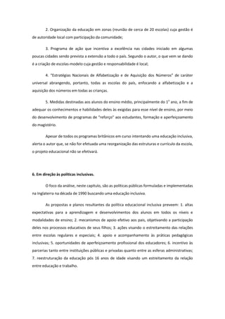 2. Organização da educação em zonas (reunião de cerca de 20 escolas) cuja gestão é
de autoridade local com participação da comunidade;
3. Programa de ação que incentiva a excelência nas cidades iniciado em algumas
poucas cidades sendo prevista a extensão a todo o país. Segundo o autor, o que vem se dando
é a criação de escolas-modelo cuja gestão e responsabilidade é local;
4. “Estratégias Nacionais de Alfabetização e de Aquisição dos Números” de caráter
universal abrangendo, portanto, todas as escolas do país, enfocando a alfabetização e a
aquisição dos números em todas as crianças.
5. Medidas destinadas aos alunos do ensino médio, principalmente do 1o ano, a fim de
adequar os conhecimentos e habilidades deles às exigidas para esse nível de ensino, por meio
do desenvolvimento de programas de “reforço” aos estudantes, formação e aperfeiçoamento
do magistério.
Apesar de todos os programas britânicos em curso intentando uma educação inclusiva,
alerta o autor que, se não for efetuada uma reorganização das estruturas e currículo da escola,
o projeto educacional não se efetivará.

6. Em direção às políticas inclusivas.
O foco da análise, neste capítulo, são as políticas públicas formuladas e implementadas
na Inglaterra na década de 1990 buscando uma educação inclusiva.
As propostas e planos resultantes da política educacional inclusiva preveem: 1. altas
expectativas para a aprendizagem e desenvolvimentos dos alunos em todos os níveis e
modalidades de ensino; 2. mecanismos de apoio efetivo aos pais, objetivando a participação
deles nos processos educativos de seus filhos; 3. ações visando o estreitamento das relações
entre escolas regulares e especiais; 4. apoio e acompanhamento às práticas pedagógicas
inclusivas; 5. oportunidades de aperfeiçoamento profissional dos educadores; 6. incentivo às
parcerias tanto entre instituições públicas e privadas quanto entre as esferas administrativas;
7. reestruturação da educação pós 16 anos de idade visando um estreitamento da relação
entre educação e trabalho.

 