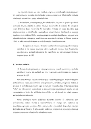 Ao mesmo tempo em que essas iniciativas em prol de uma educação inclusiva estavam
em andamento, uma comissão dos direitos das pessoas portadoras de deficiência foi instituída
objetivando acompanhar e propor ações inclusivas.
A década de 90, como se pode ver, foi voltada, tanto por parte do governo quanto da
sociedade civil, às propostas e práticas inclusivas concernentes à educação das crianças e
jovens britânicos. Desse movimento, foi elaborado e revisado um código de prática cujo
objetivo consiste na identificação e avaliação de ações inclusivas classificando o processo
escolar em cinco estágios. Mittler reconhece os pontos positivos do código em promover uma
educação inclusiva, mas aponta seus limites que, segundo ele, consiste no fato de pouco se
referir às práticas em sala de aula e ao currículo escolar. Conclui o autor que:
Os objetivos da inclusão e da justiça social envolvem mudanças fundamentais na
sociedade e nas nossas assunções sobre o potencial humano. Seus fundamentos
assentam-se na qualidade educacional das experiências que oferecemos para todas as
nossas crianças. (p.138)

7. Currículo e avaliação.
As formas através das quais as escolas promovem a inclusão e previnem a exclusão
constituem o cerne da qualidade de viver e aprender experimentado por todas as
crianças. (p.139)
Com esta afirmação o autor quer dizer que, o trabalho pedagógico desenvolvido pelos
profissionais da escola, especialmente pelos professores, corrobora, em grande medida, o
processo de exclusão educacional. É lugar-comum, em várias situações, atribuir aos alunos a
“culpa” por não estarem apreendendo os conhecimentos veiculados pela escola, sem ao
menos avaliar os limites das atividades desenvolvidas em sala de aula em atingir todos os
alunos, indiscriminadamente.
Várias orientações foram elaboradas buscando subsidiar os professores com
conhecimentos práticos visando o desenvolvimento de crianças com problemas de
aprendizagem graves e complexos. Mais recentemente, a necessidade de produzir materiais
destinados aos professores de crianças com problemas emocionais e comportamentais que
impactam no processo educativo, foi colocada em pauta.

 
