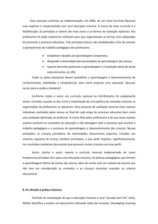 Esse processo culminou na implementação, em 2000, de um novo Currículo Nacional
mais explícito e comprometido com uma educação inclusiva. A marca do novo currículo é a
flexibilização. Os princípios e valores são mais claros e as formas de avaliação explícitas. Aos
professores foi dada autonomia suficiente para que organizassem as formas mais adequadas
de promover o processo educativo. Três princípios básicos são estabelecidos a fim de orientar
o planejamento do trabalho pedagógico dos professores:


Estabelecer desafios de aprendizagem compatíveis;



Responder à diversidade das necessidades de aprendizagem dos alunos;



Superar barreiras potenciais à aprendizagem e à avaliação tanto do aluno
como da turma. (p.145).

Todas as ações educativas devem possibilitar a aprendizagem e desenvolvimento de
conhecimentos, habilidades e competências, bem como propiciar uma educação “pessoal,
social, para a saúde e cidadania”.
Conforme relata o autor, um currículo nacional na Grã-Bretanha foi amplamente
aceito. Contudo, quando se deu início à implantação de uma política de avaliação nacional, as
organizações de professores se opuseram. Este processo de avaliação nacional inclui exames
individuais realizados pelos alunos ao final de cada etapa do processo educativo bem como
uma avaliação destinada ao professor. A crítica feita pelos professores é de que esses exames
avaliam somente os resultados da educação e não abrangem todo o processo que envolve o
trabalho pedagógico e o processo de aprendizagem e desenvolvimento das crianças. Nessas
avaliações, as crianças portadoras de necessidades educacionais especiais, incluídas nos
sistemas regulares de ensino, também participam, o que pode impactar, significativamente,
nos resultados avaliativos das escolas que possuem muitas crianças com esse perfil.
Assim, conclui o autor, mesmo o currículo nacional implementado ter como
fundamento princípios de e para uma educação inclusiva, há práticas pedagógicas que limitam
a aprendizagem efetiva de muitos dos alunos, além de contar com um sistema de exames que
não leva em consideração os contextos e as crianças concretas inseridas no sistema
educacional.

8. Em direção à prática inclusiva.
Partindo da constatação de que a educação inclusiva é uma “jornada sem fim” (161),
Mittler identifica e analisa um documento intitulado Índex for Inclusion: Developing Learning

 
