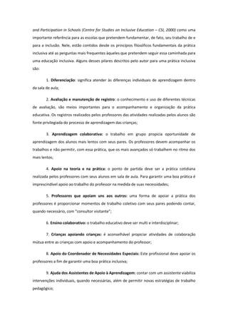 and Participation in Schools (Centre for Studies on Inclusive Education – CSI, 2000) como uma
importante referência para as escolas que pretendem fundamentar, de fato, seu trabalho de e
para a inclusão. Nele, estão contidos desde os princípios filosóficos fundamentais da prática
inclusiva até as perguntas mais frequentes àqueles que pretendem seguir essa caminhada para
uma educação inclusiva. Alguns desses pilares descritos pelo autor para uma prática inclusiva
são:
1. Diferenciação: significa atender às diferenças individuais de aprendizagem dentro
da sala de aula;
2. Avaliação e manutenção de registro: o conhecimento e uso de diferentes técnicas
de avaliação, são meios importantes para o acompanhamento e organização da prática
educativa. Os registros realizados pelos professores das atividades realizadas pelos alunos são
fonte privilegiada do processo de aprendizagem das crianças;
3. Aprendizagem colaborativa: o trabalho em grupo propicia oportunidade de
aprendizagem dos alunos mais lentos com seus pares. Os professores devem acompanhar os
trabalhos e não permitir, com essa prática, que os mais avançados só trabalhem no ritmo dos
mais lentos;
4. Apoio na teoria e na prática: o ponto de partida deve ser a prática cotidiana
realizada pelos professores com seus alunos em sala de aula. Para garantir uma boa prática é
imprescindível apoio ao trabalho do professor na medida de suas necessidades;
5. Professores que apoiam uns aos outros: uma forma de apoiar a prática dos
professores é proporcionar momentos de trabalho coletivo com seus pares podendo contar,
quando necessário, com “consultor visitante”;
6. Ensino colaborativo: o trabalho educativo deve ser multi e interdisciplinar;
7. Crianças apoiando crianças: é aconselhável propiciar atividades de colaboração
mútua entre as crianças com apoio e acompanhamento do professor;
8. Apoio do Coordenador de Necessidades Especiais: Este profissional deve apoiar os
professores a fim de garantir uma boa prática inclusiva;
9. Ajuda dos Assistentes de Apoio à Aprendizagem: contar com um assistente viabiliza
intervenções individuais, quando necessárias, além de permitir novas estratégias de trabalho
pedagógico;

 