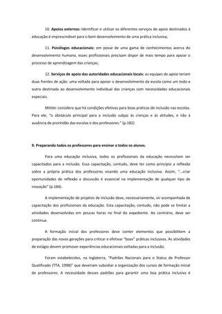 10. Apoios externos: Identificar e utilizar os diferentes serviços de apoio destinados à
educação é imprescindível para o bom desenvolvimento de uma prática inclusiva;
11. Psicólogos educacionais: em posse de uma gama de conhecimentos acerca do
desenvolvimento humano, esses profissionais precisam dispor de mais tempo para apoiar o
processo de aprendizagem das crianças;
12. Serviços de apoio das autoridades educacionais locais: as equipes de apoio teriam
duas frentes de ação: uma voltada para apoiar o desenvolvimento da escola como um todo e
outra destinada ao desenvolvimento individual das crianças com necessidades educacionais
especiais.
Mittler considera que há condições efetivas para boas práticas de inclusão nas escolas.
Para ele, “o obstáculo principal para a inclusão subjaz às crenças e às atitudes, e não à
ausência de prontidão das escolas e dos professores.” (p.182)

9. Preparando todos os professores para ensinar a todos os alunos.
Para uma educação inclusiva, todos os profissionais da educação necessitam ser
capacitados para a inclusão. Essa capacitação, contudo, deve ter como princípio a reflexão
sobre a própria prática dos professores visando uma educação inclusiva. Assim, “...criar
oportunidades de reflexão e discussão é essencial na implementação de qualquer tipo de
inovação” (p.184).
A implementação de projetos de inclusão deve, necessariamente, vir acompanhada de
capacitação dos profissionais da educação. Esta capacitação, contudo, não pode se limitar a
atividades desenvolvidas em poucas horas no final do expediente. Ao contrário, deve ser
contínua.
A formação inicial dos professores deve conter elementos que possibilitem a
preparação das novas gerações para criticar e efetivar “boas” práticas inclusivas. As atividades
de estágio devem promover experiências educacionais voltadas para a inclusão.
Foram estabelecidos, na Inglaterra, “Padrões Nacionais para o Status de Professor
Qualificado (TTA, 1998)” que deveriam subsidiar a organização dos cursos de formação inicial
de professores. A necessidade desses padrões para garantir uma boa prática inclusiva é

 