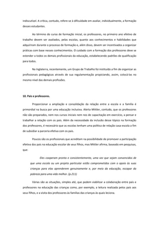 indiscutível. A crítica, contudo, refere-se à dificuldade em avaliar, individualmente, a formação
desses estudantes.
Ao término do curso de formação inicial, os professores, no primeiro ano efetivo de
trabalho devem ser avaliados, pelas escolas, quanto aos conhecimentos e habilidades que
adquiriram durante o processo de formação e, além disso, devem ser incentivados a organizar
práticas com base nesses conhecimentos. O cuidado com a formação dos professores deve se
estender a todos os demais profissionais da educação, estabelecendo padrões de qualificação
para todos.
Na Inglaterra, recentemente, um Grupo de Trabalho foi instituído a fim de organizar as
profissionais pedagógicas através de sua regulamentação propiciando, assim, colocá-las no
mesmo nível das demais profissões.

10. Pais e professores.
Proporcionar a ampliação e consolidação da relação entre a escola e a família é
primordial na busca por uma educação inclusiva. Alerta Mittler, contudo, que os professores
não são preparados, nem nos cursos iniciais nem nos de capacitação em exercício, a pensar e
trabalhar a relação com os pais. Além da necessidade da inclusão desse tópico na formação
dos professores, é necessário que as escolas tenham uma política de relação casa-escola a fim
de subsidiar a parceria efetiva com os pais.
Poucos são os profissionais que acreditam na possibilidade de promover a participação
efetiva dos pais na educação escolar de seus filhos, mas Mittler afirma, baseado em pesquisas,
que:
Eles cooperam pronta e consistentemente, uma vez que sejam convencidos de
que uma escola ou um projeto particular estão comprometidos com o apoio às suas
crianças para elas aprenderem genuinamente e, por meio da educação, escapar da
pobreza para uma vida melhor. (p.211)
Várias são as situações, simples até, que podem viabilizar a colaboração entre pais e
professores na educação das crianças como, por exemplo, a leitura realizada pelos pais aos
seus filhos, e a visita dos professores às famílias das crianças às quais leciona.

 