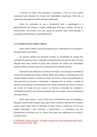 A história da relação entre pais/mães e professores é mais rica entre aqueles
responsáveis pela educação de crianças com necessidades excepcionais. Várias são as
experiências vivenciadas de trabalho educativo colaborativo.
Diante da constatação de que é fundamental para a aprendizagem e o
desenvolvimento das crianças, o trabalho colaborativo entre pais e escola e de que há,
historicamente, uma tensão entre eles, planos de parcerias estão sendo pensados e
executados a fim de estreitar os laços família-escola.

11. Em direção ao futuro: tensões e dilemas.
Neste capítulo, Mittler trata das perspectivas para a efetivação de uma sociedade e
educação escolar mais inclusiva.
Os aspectos positivos que permitem acreditar na possibilidade da inclusão são:
prioridade dos governos atuais à educação; comprometimento dos governos para com uma
educação para todos; inclusão na pauta sobre educação das crianças com necessidades
especiais; políticas e práticas estão em curso buscando uma educação inclusiva.
Esses pontos que evidenciam um avanço em direção a uma educação e sociedade da
inclusão são permeados por tensões e dilemas. Mittler elenca alguns: a sociedade possui uma
natureza desigual expressa na divisão do sistema de ensino; o ainda comprometimento de
vários governos em promover a competição e separação entre as escolas; o impacto da
pobreza na aprendizagem e desenvolvimento das crianças; separação das crianças no interior
das escolas em função de seus sucessos ou fracassos; necessidade de ampliação e
consolidação da parceria entre escola-comunidade; falta de um projeto amplo e consistente de
educação contínua.
Diante desse quadro, o autor conclui que os fundamentos para uma sociedade e
educação inclusivas estão lançados. Cabe, agora, trilhar o caminho. Caminho este no qual as
escolas ocupam lugar central na formação de jovens críticos e autônomos a fim de que
estejam preparados “...para confrontar a discriminação e o menosprezo que eles
provavelmente encontrarão em um sistema que ainda está trabalhando em direção à
inclusão” (p.250).

6. SASSAKI, Romeu Kazumi. Inclusão: construindo uma sociedade para todos.
Rio de Janeiro: WVA, 1997.

 