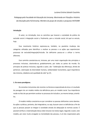 Luciana Cristina Salvatti Coutinho
Pedagoga pela Faculdade de Educação da Unicamp. Mestranda em Filosofia e História
da Educação pela FE/Unicamp. Membro do grupo de estudos e pesquisas HISTEDBR

Introdução
O autor, na introdução, tece os caminhos que levaram a sociedade da prática da
exclusão social à integração social e, finalmente, para a inclusão social, tal qual se veicula,
hoje.
Esse movimento histórico expressou-se, também, na paulatina mudança das
categorias utilizadas para identificar e analisar as pessoas e as ações que experienciam
processos de exclusão/integração/inclusão. De deficiente passou-se a utilizar o termo
diferente.
Esse caminho caracterizou-se, inclusive, por uma maior organização dos princípios e
processos inclusivos, alastrando-se, gradativamente, por todos os países do mundo. Os
princípios de práticas inclusivas, segundo o autor, são: “celebração das diferenças, direito de
pertencer, valorização da diversidade humana, solidariedade humanitária, igual importância
das minorias, cidadania com qualidade de vida” (p.17).

1. Os novos paradigmas.
Os conceitos inclusivistas são recentes na literatura especializada da área e é resultado
da passagem de um modelo médico da deficiência para um modelo social. Sua importância
reside no fato de que permitem analisar os processos de inclusão e, ao mesmo tempo, orientálos.
O modelo médico caracteriza-se por considerar as pessoas deficientes como doentes.
As ações e práticas, portanto, são integradoras, ou seja, buscam sanar as deficiências a fim de
que as pessoas possam se integrar à sociedade através da adequação às normais sociais. É
possível verificar a materialização dessa visão inclusive nos textos legais. Segundo o autor, este
modelo, por estar muito arraigado na mentalidade das pessoas, é um dos responsáveis pela

 