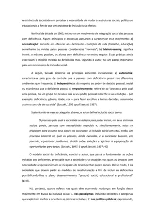 resistência da sociedade em perceber a necessidade de mudar as estruturas sociais, políticas e
educacionais a fim de que um processo de inclusão seja efetivo.
No final da década de 1960, iniciou-se um movimento de integração social das pessoas
com deficiência. Alguns princípios e processos passaram a caracterizar esse movimento: a)
normalização: consiste em oferecer aos deficientes condições de vida (trabalho, educação)
semelhante às vividas pelas pessoas consideradas “normais”; b) Mainstreaming: significa
inserir, o máximo possível, os alunos com deficiência no ensino regular. Essas práticas ainda
expressam o modelo médico da deficiência mas, segundo o autor, foi um passo importante
para um movimento de inclusão social.
A seguir, Sassaki descreve os principais conceitos inclusivistas: a) autonomia:
caracteriza-se pelo grau de controle que a pessoas com deficiência possui nos diferentes
ambientes que frequenta; b) independência: diz respeito ao poder de decisão pessoal, social
ou econômica que o deficiente possui; c) empoderamento: refere-se ao “processo pelo qual
uma pessoa, ou um grupo de pessoas, usa o seu poder pessoal inerente à sua condição – por
exemplo: deficiência, gênero, idade, cor – para fazer escolhas e tomas decisões, assumindo
assim o controle de sua vida” (Sassaki, 1995 apud Sassaki, 1997).
Sustentando-se nessas categorias chaves, o autor define inclusão social como:
O processo pelo qual a sociedade se adapta para poder incluir, em seus sistemas
sociais gerais, pessoas com necessidades especiais e, simultaneamente, estas se
preparam para assumir seus papéis na sociedade. A inclusão social constitui, então, um
processo bilateral no qual as pessoas, ainda excluídas, e a sociedade buscam, em
parceria, equacionar problemas, decidir sobre soluções e efetivar à equiparação de
oportunidades para todos. (Sassaki, 1997: 3 apud Sassaki, 1997: 40)
O modelo social da deficiência, conclui o autor, que passa a fundamentar as ações
voltadas aos deficientes, pressupõe que a sociedade cria situações nas quais as pessoas com
necessidades especiais tornam-se incapazes de desempenhar papéis sociais. Desse modo, é da
sociedade que devem partir as medidas de reestruturação a fim de incluir os deficientes
possibilitando-lhes o pleno desenvolvimento “pessoal, social, educacional e profissional”
(p.45).
Há, portanto, quatro esferas nas quais vêm ocorrendo mudanças em função desse
movimento em busca da inclusão social: 1. nos paradigmas: incluindo conceitos e categorias
que explicitem melhor e orientem as práticas inclusivas; 2. nas políticas públicas: expressando,

 