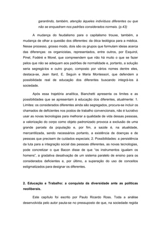 garantindo, também, atenção àqueles indivíduos diferentes ou que
não se enquadram nos padrões considerados normais. (p.43)
A mudança do feudalismo para o capitalismo trouxe, também, a
mudança de olhar a questão dos diferentes: da ótica teológica para a médica.
Nesse processo, grosso modo, dois são os grupos que formulam ideias acerca
das diferenças: os organicistas, representados, entre outros, por Esquirol,
Pinel, Fodéré e Morel, que compreendem que não há muito o que se fazer
pelos que não se adequam aos padrões de normalidade e, portanto, a solução
seria segregá-los e outro grupo, composto por vários nomes dentre eles,
destaca-se, Jean Itard, E. Seguin e Maria Montessori, que defendem a
possibilidade real de educação dos diferentes buscando integrá-los à
sociedade.
Após essa trajetória analítica, Bianchetti apresenta os limites e as
possibilidades que se apresentam à educação dos diferentes, atualmente: 1.
Limites: os considerados diferentes ainda são segregados, procura-se incluir os
chamados de deficientes nos postos de trabalho convencionais, não é lucrativo
usar as novas tecnologias para melhorar a qualidade de vida dessas pessoas,
a valorização do corpo como objeto padronizado provoca a exclusão de uma
grande parcela da população e, por fim, a saúde é, na atualidade,
mercantilizada, sendo necessários portanto, a existência de doenças e de
pessoas que precisem de cuidados especiais; 2. Possibilidades: a persistência
da luta para a integração social das pessoas diferentes, as novas tecnologias,
pode concretizar o que Bacon disse de que “os instrumentos igualam os
homens”, a gradativa desativação de um sistema paralelo de ensino para os
considerados deficientes e, por último, a superação do uso de conceitos
estigmatizados para designar os diferentes.

2. Educação e Trabalho: a conquista da diversidade ante as políticas
neoliberais.
Este capítulo foi escrito por Paulo Ricardo Ross. Toda a análise
desenvolvida pelo autor pauta-se no pressuposto de que, na sociedade regida

 