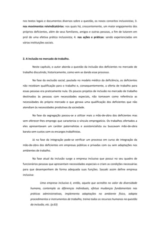 nos textos legais e documentos diversos sobre a questão, os novos conceitos inclusivistas; 3.
nos movimentos reivindicatórios: nos quais há, crescentemente, um maior engajamento dos
próprios deficientes, além de seus familiares, amigos e outras pessoas, a fim de lutarem em
prol de uma efetiva prática inclusivista; 4. nas ações e práticas: sendo experienciadas em
várias instituições sociais.

2. A inclusão no mercado de trabalho.
Neste capítulo, o autor aborda a questão da inclusão dos deficientes no mercado de
trabalho discutindo, historicamente, como vem se dando esse processo.
Na fase da exclusão social, pautada no modelo médico da deficiência, os deficientes
não recebiam qualificação para o trabalho e, consequentemente, a oferta de trabalho para
essas pessoas era praticamente nula. Os poucos projetos de inclusão no mercado de trabalho
destinados às pessoas com necessidades especiais, não tomavam como referência as
necessidades do próprio mercado o que gerava uma qualificação dos deficientes que não
atendiam às necessidades produtivas da sociedade.
Na fase da segregação passou-se a utilizar mais a mão-de-obra dos deficientes mas
sem oferecer-lhes emprego que caracteriza o vínculo empregatício. Os trabalhos ofertados a
eles apresentavam um caráter paternalistas e assistencialista ou buscavam mão-de-obra
barata sem custos com os encargos trabalhistas.
Já na fase da integração pode-se verificar um processo em curso de integração da
mão-de-obra dos deficientes em empresas públicas e privadas com ou sem adaptações nos
ambientes de trabalho.
Na fase atual da inclusão surge a empresa inclusiva que possui no seu quadro de
funcionários pessoas que apresentam necessidades especiais e criam as condições necessárias
para que desempenhem de forma adequada suas funções. Sassaki assim define empresa
inclusiva:
Uma empresa inclusiva é, então, aquela que acredita no valor da diversidade
humana, contempla as diferenças individuais, efetua mudanças fundamentais nas
práticas administrativas, implementa adaptações no ambiente físico, adapta
procedimentos e instrumentos de trabalho, treina todos os recursos humanos na questão
da inclusão, etc. (p.63)

 