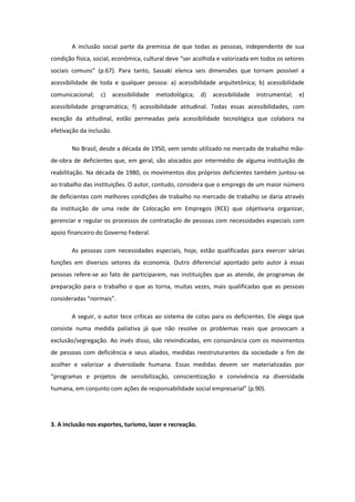 A inclusão social parte da premissa de que todas as pessoas, independente de sua
condição física, social, econômica, cultural deve “ser acolhida e valorizada em todos os setores
sociais comuns” (p.67). Para tanto, Sassaki elenca seis dimensões que tornam possível a
acessibilidade de toda e qualquer pessoa: a) acessibilidade arquitetônica; b) acessibilidade
comunicacional;

c)

acessibilidade

metodológica; d)

acessibilidade

instrumental;

e)

acessibilidade programática; f) acessibilidade atitudinal. Todas essas acessibilidades, com
exceção da atitudinal, estão permeadas pela acessibilidade tecnológica que colabora na
efetivação da inclusão.
No Brasil, desde a década de 1950, vem sendo utilizado no mercado de trabalho mãode-obra de deficientes que, em geral, são alocados por intermédio de alguma instituição de
reabilitação. Na década de 1980, os movimentos dos próprios deficientes também juntou-se
ao trabalho das instituições. O autor, contudo, considera que o emprego de um maior número
de deficientes com melhores condições de trabalho no mercado de trabalho se daria através
da instituição de uma rede de Colocação em Empregos (RCE) que objetivaria organizar,
gerenciar e regular os processos de contratação de pessoas com necessidades especiais com
apoio financeiro do Governo Federal.
As pessoas com necessidades especiais, hoje, estão qualificadas para exercer várias
funções em diversos setores da economia. Outro diferencial apontado pelo autor à essas
pessoas refere-se ao fato de participarem, nas instituições que as atende, de programas de
preparação para o trabalho o que as torna, muitas vezes, mais qualificadas que as pessoas
consideradas “normais”.
A seguir, o autor tece críticas ao sistema de cotas para os deficientes. Ele alega que
consiste numa medida paliativa já que não resolve os problemas reais que provocam a
exclusão/segregação. Ao invés disso, são reivindicadas, em consonância com os movimentos
de pessoas com deficiência e seus aliados, medidas reestruturantes da sociedade a fim de
acolher e valorizar a diversidade humana. Essas medidas devem ser materializadas por
“programas e projetos de sensibilização, conscientização e convivência na diversidade
humana, em conjunto com ações de responsabilidade social empresarial” (p.90).

3. A inclusão nos esportes, turismo, lazer e recreação.

 