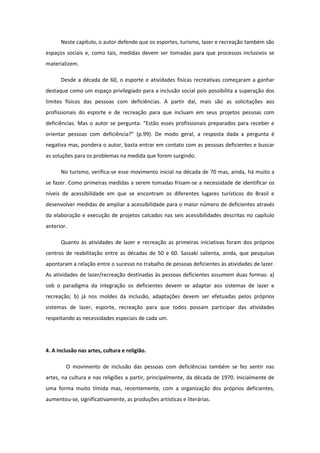 Neste capítulo, o autor defende que os esportes, turismo, lazer e recreação também são
espaços sociais e, como tais, medidas devem ser tomadas para que processos inclusivos se
materializem.
Desde a década de 60, o esporte e atividades físicas recreativas começaram a ganhar
destaque como um espaço privilegiado para a inclusão social pois possibilita a superação dos
limites físicos das pessoas com deficiências. A partir daí, mais são as solicitações aos
profissionais do esporte e de recreação para que incluam em seus projetos pessoas com
deficiências. Mas o autor se pergunta: “Estão esses profissionais preparados para receber e
orientar pessoas com deficiência?” (p.99). De modo geral, a resposta dada a pergunta é
negativa mas, pondera o autor, basta entrar em contato com as pessoas deficientes e buscar
as soluções para os problemas na medida que forem surgindo.
No turismo, verifica-se esse movimento inicial na década de 70 mas, ainda, há muito a
se fazer. Como primeiras medidas a serem tomadas frisam-se a necessidade de identificar os
níveis de acessibilidade em que se encontram os diferentes lugares turísticos do Brasil e
desenvolver medidas de ampliar a acessibilidade para o maior número de deficientes através
da elaboração e execução de projetos calcados nas seis acessibilidades descritas no capítulo
anterior.
Quanto às atividades de lazer e recreação as primeiras iniciativas foram dos próprios
centros de reabilitação entre as décadas de 50 e 60. Sassaki salienta, ainda, que pesquisas
apontaram a relação entre o sucesso no trabalho de pessoas deficientes às atividades de lazer.
As atividades de lazer/recreação destinadas às pessoas deficientes assumem duas formas: a)
sob o paradigma da integração os deficientes devem se adaptar aos sistemas de lazer e
recreação; b) já nos moldes da inclusão, adaptações devem ser efetuadas pelos próprios
sistemas de lazer, esporte, recreação para que todos possam participar das atividades
respeitando as necessidades especiais de cada um.

4. A inclusão nas artes, cultura e religião.
O movimento de inclusão das pessoas com deficiências também se fez sentir nas
artes, na cultura e nas religiões a partir, principalmente, da década de 1970. Inicialmente de
uma forma muito tímida mas, recentemente, com a organização dos próprios deficientes,
aumentou-se, significativamente, as produções artísticas e literárias.

 