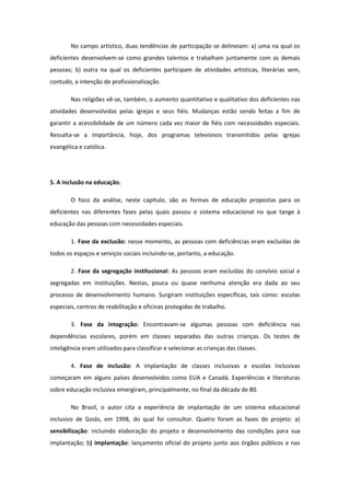 No campo artístico, duas tendências de participação se delineiam: a) uma na qual os
deficientes desenvolvem-se como grandes talentos e trabalham juntamente com as demais
pessoas; b) outra na qual os deficientes participam de atividades artísticas, literárias sem,
contudo, a intenção de profissionalização.
Nas religiões vê-se, também, o aumento quantitativo e qualitativo dos deficientes nas
atividades desenvolvidas pelas igrejas e seus fiéis. Mudanças estão sendo feitas a fim de
garantir a acessibilidade de um número cada vez maior de fiéis com necessidades especiais.
Ressalta-se a importância, hoje, dos programas televisivos transmitidos pelas igrejas
evangélica e católica.

5. A inclusão na educação.
O foco da análise, neste capítulo, são as formas de educação propostas para os
deficientes nas diferentes fases pelas quais passou o sistema educacional no que tange à
educação das pessoas com necessidades especiais.
1. Fase da exclusão: nesse momento, as pessoas com deficiências eram excluídas de
todos os espaços e serviços sociais incluindo-se, portanto, a educação.
2. Fase da segregação institucional: As pessoas eram excluídas do convívio social e
segregadas em instituições. Nestas, pouca ou quase nenhuma atenção era dada ao seu
processo de desenvolvimento humano. Surgiram instituições específicas, tais como: escolas
especiais, centros de reabilitação e oficinas protegidas de trabalho.
3. Fase da integração: Encontravam-se algumas pessoas com deficiência nas
dependências escolares, porém em classes separadas das outras crianças. Os testes de
inteligência eram utilizados para classificar e selecionar as crianças das classes.
4. Fase de inclusão: A implantação de classes inclusivas e escolas inclusivas
começaram em alguns países desenvolvidos como EUA e Canadá. Experiências e literaturas
sobre educação inclusiva emergiram, principalmente, no final da década de 80.
No Brasil, o autor cita a experiência de implantação de um sistema educacional
inclusivo de Goiás, em 1998, do qual foi consultor. Quatro foram as fases do projeto: a)
sensibilização: incluindo elaboração do projeto e desenvolvimento das condições para sua
implantação; b) implantação: lançamento oficial do projeto junto aos órgãos públicos e nas

 