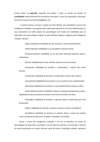 escolas piloto; c) expansão: expansão do projeto a todas as escolas do estado; d)
consolidação: desenvolvimento de seminários municipais, cursos de capacitação continuada;
encontros com pais; encontros pedagógicos, etc.
A escola inclusiva, tal qual o projeto de Goiás (Brasil), está respaldada na teoria das
inteligências múltiplas o que significa que cada pessoa aprende de um forma determinada, ou
seja, desenvolve um estilo próprio de aprendizagem em função das habilidades que se
sobressaem em cada indivíduo singular. O autor identifica algumas categorias das inteligências
múltiplas, são elas:
Lógico-matemática: habilidade de usar raciocínio e números efetivamente.
Verbal-linguística: habilidade no uso da palavra oral e/ou escrita.
Corporal-cinestésica: habilidade no uso do corpo todo para expressar ideias e
sentimentos.
Musical: habilidade para ritmo, melodia, harmonia e tom da música.
Interpessoal: habilidade de perceber e compreender o interior das outras
pessoas.
Intrapessoal: habilidade de perceber e compreender o interior de si mesmo.
Visuoespacial: habilidade para perceber e usar o mundo visual e espacialmente.
Naturalista: habilidade de reconhecer e usar produtivamente a fauna e a flora.
Espiritual/Existencialista: habilidade de fazer as perguntas fundamentais sobre o
significado da vida, da existência humana e de entrar em contato com Deus.
Pictográfica: habilidade de entender e expressar ideias e sentimentos por meio
de desenhos.
Política: habilidade de entender e praticar conceitos e valores de cidadania.
Ética/Moral: habilidade de discernir os aspectos éticos e morais da conduta
moral e de agir de acordo com a verdade e a bondade. (p.131/132)
Utilizar a teoria das inteligências múltiplas, a fim de se identificar os estilos de
aprendizagem de cada aluno, possibilita o uso de diversos materiais, instrumentos e técnicas
de ensino alcançando um número cada vez maior de alunos. A avaliação, também, apresenta

 