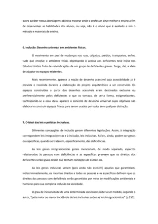 outro caráter nessa abordagem: objetiva mostrar onde o professor deve melhor o ensino a fim
de desenvolver as habilidades dos alunos, ou seja, não é o aluno que é avaliado e sim o
método e materiais de ensino.

6. Inclusão: Desenho universal em ambientes físicos.
O movimento em prol de mudanças nas ruas, calçadas, prédios, transportes, enfim,
tudo que envolve o ambiente físico, objetivando o acesso aos deficientes teve início nos
Estados Unidos fruto de reivindicações de um grupo de deficientes graves. Surge, daí, a ideia
de adaptar os espaços existentes.
Mais recentemente, aparece a noção de desenho acessível cuja acessibilidade já é
prevista e resolvida durante a elaboração do projeto arquitetônico a ser construído. Os
espaços construídos a partir dos desenhos acessíveis eram destinados exclusiva ou
preferencialmente pelos deficientes o que os tornava, de certa forma, estigmatizantes.
Contrapondo-se a essa ideia, aparece o conceito de desenho universal cujos objetivos são
elaborar e construir espaços físicos para serem usados por todos sem qualquer distinção.

7. O ideal das leis e políticas inclusivas.
Diferentes concepções de inclusão geram diferentes legislações. Assim, à integração
correspondem leis integracionistas e à inclusão, leis inclusivas. As leis, ainda, podem ser gerais
ou específicas, quando se tratarem, especificamente, das deficiências.
As leis gerais integracionistas gerais mencionam, de modo separado, aspectos
relacionados às pessoas com deficiências e as específicas preveem que os direitos dos
deficientes serão iguais desde que tenham condições de exercê-los.
As leis gerais inclusivas seriam (pois ainda não existem) aquelas que garantiriam,
indiscriminadamente, os mesmos direitos a todas as pessoas e as específicas definem que os
direitos das pessoas com deficiência serão garantidos por meio de modificações ambientais e
humanas para sua completa inclusão na sociedade.
O grau de inclusividade de uma determinada sociedade poderia ser medido, segundo o
autor, “pela maior ou menor incidência de leis inclusivas sobre as leis integracionistas” (p.153).

 