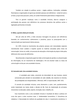 Também em relação às políticas sociais – órgãos públicos, instituições, entidades
filantrópicas e organizações em geral que atendem pessoas com deficiência – ainda há muito a
se fazer, já que estas possuem, ainda, um caráter fortemente paternalista e integracionista.
Para se garantir mudanças rumo à sociedade inclusiva, deve-se assegurar a
participação das pessoas com deficiência nos processos decisórios das políticas sociais e
legislações pertinentes à inclusão.

8. Mídia, o grande aliado pró-inclusão.
Até por volta de 1979, a mídia veiculava mensagens de pessoas com deficiências
baseadas em conhecimentos rudimentares e precários, pouco se preocupando com a
representação que expressavam destas pessoas.
Em 1979, iniciam-se movimentos das próprias pessoas com necessidades especiais
reivindicando maior cuidado e respeito quanto às matérias veiculadas pelos meios de
comunicação. Iniciou-se, então, um processo de educação e informação da própria mídia pelos
defensores das causas dos deficientes.
Reconhecendo o importante papel da mídia na formação de opinião e na disseminação
de informações, há um movimento de mobilização a fim de envolver todos os meios de
comunicação na luta por uma sociedade inclusiva.

10. Somando tudo: Uma sociedade inclusiva.
A sociedade para todos, consciente da diversidade da raça humana, estaria
estruturada para atender às necessidades de cada cidadão, das maiorias às minorias,
dos privilegiados aos marginalizados. ( Werneck, 1997: 21 apud Sassaki, 1997: 167).
O conceito de sociedade inclusiva, como demonstra o autor, vem, paulatinamente,
sendo implantado nos textos desde a década de 80, fruto da implantação de princípios
inclusivistas na educação, saúde, esporte, recreação, lazer, trabalho, etc.
Esse movimento rumo a uma sociedade inclusiva é resultado de ideias e práticas em
curso das quais o autor enumera nove: 1. Solidariedade humanitária; 2. Consciência de
cidadania; 3. Necessidade de melhoria da qualidade de vida; 4. Investimento econômico; 5.

 