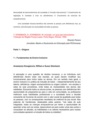 Necessidade de desenvolvimento da sociedade; 6. Pressão internacional; 7. Cumprimento da
legislação; 8. Combate à crise no atendimento; 9. Crescimento do exercício do
empoderamento.
Uma sociedade inclusiva beneficia não somente as pessoas com deficiências mas, ao
contrário, está alicerçada nas necessidades de todas as pessoas.

7. STAINBACK, S.; STAINBACK, W. Inclusão: um guia para educadores.
Tradução de Magda França Lopes. Porto Alegre: Artmed, 1999.
Ricardo Pereira
Jornalista, Mestre e Doutorando em Educação pela FE/Unicamp
Parte 1 – Origens

1 – Fundamentos do Ensino Inclusivo

Anastasios Karagiannis, William e Susan Stainback

A educação é uma questão de direitos humanos, e os indivíduos com
deficiências devem estar nas escolas, as quais devem modificar seu
funcionamento para incluir todos os alunos. Em um sentido mais geral, o
ensino inclusivo é a prática da inclusão de todos – independentemente de seu
talento, deficiência, origem socioeconômica ou origem cultural – em escolas e
salas de aula provedoras, onde todas as necessidades dos alunos são
satisfeitas. Educando todos os alunos juntos, as pessoas com deficiências têm
oportunidade de prepararem-se para a vida em comunidade, os professores
melhoram suas habilidades profissionais e a sociedade toma a decisão
consciente de funcionar de acordo com o valor social da igualdade para todas
as pessoas, com os consequentes resultados de melhoria da paz social. Nas
palavras de Vandercook, destacadas pelos autores, “nas salas de aula
integradas, todas as crianças enriquecem-se por terem a oportunidade de
aprender umas com as outras, desenvolvem-se para cuidar umas das outras e
conquistam as atitudes, as habilidades e os valores necessários para nossas
comunidades apoiarem a inclusão de todos os cidadãos”.

 