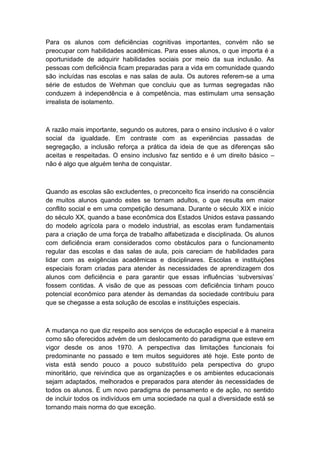 Para os alunos com deficiências cognitivas importantes, convém não se
preocupar com habilidades acadêmicas. Para esses alunos, o que importa é a
oportunidade de adquirir habilidades sociais por meio da sua inclusão. As
pessoas com deficiência ficam preparadas para a vida em comunidade quando
são incluídas nas escolas e nas salas de aula. Os autores referem-se a uma
série de estudos de Wehman que concluiu que as turmas segregadas não
conduzem à independência e à competência, mas estimulam uma sensação
irrealista de isolamento.

A razão mais importante, segundo os autores, para o ensino inclusivo é o valor
social da igualdade. Em contraste com as experiências passadas de
segregação, a inclusão reforça a prática da ideia de que as diferenças são
aceitas e respeitadas. O ensino inclusivo faz sentido e é um direito básico –
não é algo que alguém tenha de conquistar.

Quando as escolas são excludentes, o preconceito fica inserido na consciência
de muitos alunos quando estes se tornam adultos, o que resulta em maior
conflito social e em uma competição desumana. Durante o século XIX e início
do século XX, quando a base econômica dos Estados Unidos estava passando
do modelo agrícola para o modelo industrial, as escolas eram fundamentais
para a criação de uma força de trabalho alfabetizada e disciplinada. Os alunos
com deficiência eram considerados como obstáculos para o funcionamento
regular das escolas e das salas de aula, pois careciam de habilidades para
lidar com as exigências acadêmicas e disciplinares. Escolas e instituições
especiais foram criadas para atender às necessidades de aprendizagem dos
alunos com deficiência e para garantir que essas influências „subversivas‟
fossem contidas. A visão de que as pessoas com deficiência tinham pouco
potencial econômico para atender às demandas da sociedade contribuiu para
que se chegasse a esta solução de escolas e instituições especiais.

A mudança no que diz respeito aos serviços de educação especial e à maneira
como são oferecidos advém de um deslocamento do paradigma que esteve em
vigor desde os anos 1970. A perspectiva das limitações funcionais foi
predominante no passado e tem muitos seguidores até hoje. Este ponto de
vista está sendo pouco a pouco substituído pela perspectiva do grupo
minoritário, que reivindica que as organizações e os ambientes educacionais
sejam adaptados, melhorados e preparados para atender às necessidades de
todos os alunos. É um novo paradigma de pensamento e de ação, no sentido
de incluir todos os indivíduos em uma sociedade na qual a diversidade está se
tornando mais norma do que exceção.

 