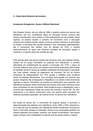 2 - Visão Geral Histórica da Inclusão

Anastasios Karagiannis, Susan e William Stainback

Nos Estados Unidos, até por volta de 1880, a grande maioria dos alunos com
deficiência não era considerada digna de educação formal, embora eles
fossem reconhecidos como irmãos e irmãs participantes da comunidade. Neste
capítulo, os autores reveem o caminho do movimento rumo à educação
inclusiva nos Estados Unidos, desde o final do período colonial e os primórdios
da Nação, a formação das escolas públicas e das instituições especializadas,
até o movimento dos direitos civis da década de 1970, o recente
desenvolvimento do apoio aos sistemas fundados de educação regular e
especial, e o impacto disso nas escolas de hoje.

Para grande parte dos alunos pobres dos primeiros anos dos Estados Unidos,
fossem de um grupo minoritário ou pessoas com deficiência, a primeira
dificuldade era simplesmente ter acesso à educação. Em 1779, o plano de
Thomas Jefferson que previa um sistema educacional sustentado pelo Estado
foi rejeitado devido à recusa de cidadãos abastados de financiarem a educação
dos mais pobres, através do pagamento de impostos. No fim da Guerra
Americana da Independência, em 1873, grupos e cidadãos ricos fundaram
várias sociedades filantrópicas, cuja principal preocupação era garantir que
grupos marginais não ameaçassem a República e os valores norte-americanos
vigentes na época. Entretanto, as escolas de treinamento para pessoas com
deficiência resultante deste movimento eram locais onde estes indivíduos eram
mais controlados do que ensinados. Esta tendência para a segregação, para o
controle dos indesejáveis atinge seu ponto alto durante o século XX. Os afroamericanos e os nativos americanos eram em grande parte educados em
sistemas escolares separados. Da mesma forma, os alunos com deficiência.

Na virada do século XX, o movimento da eugenia ajudou a aumentar a
desumanização das pessoas com deficiência. Entre 1900 e 1930, disseminouse a ideia de que as pessoas com deficiência tinham tendências criminosas e
eram a mais séria ameaça à civilização, devido à sua composição genética. As
classes especiais não surgiam, portanto, por razões humanitárias, mas porque
essas crianças eram indesejadas na sala de aula da escola pública e regular.

 