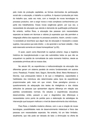 pelo modo de produção capitalista, as formas dominantes de participação
social são: a educação, o trabalho e a política. A riqueza é produzida por meio
do trabalho que, cada vez mais, com a inserção de novas tecnologias no
processo produtivo, vem a exigir novos e mais complexos conhecimentos por
parte dos trabalhadores. Essas novas exigências geram, por sua vez, a
necessidade de educação que atenda à demanda de qualificação profissional.
No entanto, verifica Ross, a educação das pessoas com necessidades
especiais se baseia em técnicas e valores já superados que não permitem a
integração efetiva dos especiais no processo produtivo. Assim, conclui o autor,
“a sociedade já reconhece que algum tipo de educação é necessário a esses
sujeitos, mas parece que este direito – o de aprender e se fazer cidadão – lhes
está reservado somente em doses homeopáticas” (p.55).
O autor, assim como Bianchetti no capítulo anterior, traça a trajetória
histórica da inserção/exclusão a que são submetidos todos os que não se
enquadram no padrão de normalidade de cada momento histórico, desde as
sociedades primitivas até os nossos dias.
No século XX, as experiências e institucionalização da educação dos
diferentes geram um sistema paralelo de ensino fundamentado em autores
como: Pestalozzi, Froebel, Itard, Seguin, Borneville, Binet, Maria Montessori e
Decroly, cujo pressuposto básico é de que a inteligência, capacidades e
habilidades dos indivíduos são determinadas pelos tipos de experiências
proporcionadas pelo meio em que viviam. Esse paradigma provoca o
questionamento da adequação dos testes de inteligência e dos rótulos
atribuídos às pessoas que apresentam alguma diferença em relação aos
padrões considerados normais. Os estudos e experiências educativas
desenvolvidas, então, passam a usar o diagnóstico das diferenças e
necessidades como ponto de partida para a elaboração de estratégias de
intervenção que busquem melhorar o nível de desenvolvimento dos indivíduos.
Para Ross, o trabalho moderno oferece, com o uso e criação de novas
tecnologias, possibilidades reais de desenvolvimento intelectual e físico das
pessoas com necessidades especiais. No entanto, há um fator limitador,
atualmente, que não pode ser deixado de lado: a diminuição na oferta de

 