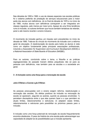 Nas décadas de 1950 e 1960, o uso de classes especiais nas escolas públicas
foi o sistema preferido de prestação de serviços educacionais para a maior
parte dos alunos com deficiência. Já no final da década de 1970 e no início da
de 1980, muitos alunos com deficiência começaram a ser integrados em
classes regulares, pelo menos por meio turno. Apesar de uma firme tendência
rumo à inclusão, os autores lembram que houve também tentativas de retardar,
parar e até mesmo reverter o ensino inclusivo.

O movimento da inclusão ganhou um impulso sem precedentes no início da
década de 1990. Trata-se do vínculo do movimento da inclusão com a reforma
geral da educação. A reestruturação da escola para todos os alunos é vista
como um objetivo fundamental pelas principais associações profissionais,
incluindo a Association for Supervision and Curriculum Development (ASCD) e
a National Association of State Boards of Education (NASBE).

Para os autores, concluindo sobre o tema, a filosofia e as práticas
segregacionistas do passado tiveram efeitos prejudiciais não só para as
pessoas com deficiência, mas também para as escolas e a sociedade em
geral.

3 - A Inclusão como uma força para a renovação da escola

John O’Brien e Connie Lyle O’Brien

As pessoas preocupadas com o ensino exigem reforma, reestruturação e
renovação das escolas. Os efeitos positivos da inclusão na renovação da
escola só aparecem, segundo os autores, quando as pessoas envolvidas: 1)
percebem discrepância entre o que elas querem fazer e o que permitem os
atuais limites, relacionamentos e estruturas; 2) adaptam esses limites,
relacionamentos e estruturas para possibilitar os próximos passos para a
inclusão.

A inclusão como uma força potencial de renovação da escola frequentemente
encontra obstáculos. O peso da história de uma escola pode sobrecarregar sua
capacidade de adaptar-se às possibilidades que a inclusão apresenta.

 