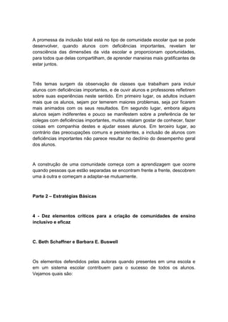 A promessa da inclusão total está no tipo de comunidade escolar que se pode
desenvolver, quando alunos com deficiências importantes, revelam ter
consciência das dimensões da vida escolar e proporcionam oportunidades,
para todos que delas compartilham, de aprender maneiras mais gratificantes de
estar juntos.

Três temas surgem da observação de classes que trabalham para incluir
alunos com deficiências importantes, e de ouvir alunos e professores refletirem
sobre suas experiências neste sentido. Em primeiro lugar, os adultos incluem
mais que os alunos, sejam por temerem maiores problemas, seja por ficarem
mais animados com os seus resultados. Em segundo lugar, embora alguns
alunos sejam indiferentes e pouco se manifestem sobre a preferência de ter
colegas com deficiências importantes, muitos relatam gostar de conhecer, fazer
coisas em companhia destes e ajudar esses alunos. Em terceiro lugar, ao
contrário das preocupações comuns e persistentes, a inclusão de alunos com
deficiências importantes não parece resultar no declínio do desempenho geral
dos alunos.

A construção de uma comunidade começa com a aprendizagem que ocorre
quando pessoas que estão separadas se encontram frente a frente, descobrem
uma à outra e começam a adaptar-se mutuamente.

Parte 2 – Estratégias Básicas

4 - Dez elementos críticos para a criação de comunidades de ensino
inclusivo e eficaz

C. Beth Schaffner e Barbara E. Buswell

Os elementos defendidos pelas autoras quando presentes em uma escola e
em um sistema escolar contribuem para o sucesso de todos os alunos.
Vejamos quais são:

 