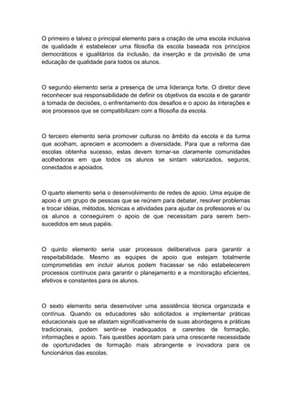 O primeiro e talvez o principal elemento para a criação de uma escola inclusiva
de qualidade é estabelecer uma filosofia da escola baseada nos princípios
democráticos e igualitários da inclusão, da inserção e da provisão de uma
educação de qualidade para todos os alunos.

O segundo elemento seria a presença de uma liderança forte. O diretor deve
reconhecer sua responsabilidade de definir os objetivos da escola e de garantir
a tomada de decisões, o enfrentamento dos desafios e o apoio às interações e
aos processos que se compatibilizam com a filosofia da escola.

O terceiro elemento seria promover culturas no âmbito da escola e da turma
que acolham, apreciem e acomodem a diversidade. Para que a reforma das
escolas obtenha sucesso, estas devem tornar-se claramente comunidades
acolhedoras em que todos os alunos se sintam valorizados, seguros,
conectados e apoiados.

O quarto elemento seria o desenvolvimento de redes de apoio. Uma equipe de
apoio é um grupo de pessoas que se reúnem para debater, resolver problemas
e trocar idéias, métodos, técnicas e atividades para ajudar os professores e/ ou
os alunos a conseguirem o apoio de que necessitam para serem bemsucedidos em seus papéis.

O quinto elemento seria usar processos deliberativos para garantir a
respeitabilidade. Mesmo as equipes de apoio que estejam totalmente
comprometidas em incluir alunos podem fracassar se não estabelecerem
processos contínuos para garantir o planejamento e a monitoração eficientes,
efetivos e constantes para os alunos.

O sexto elemento seria desenvolver uma assistência técnica organizada e
contínua. Quando os educadores são solicitados a implementar práticas
educacionais que se afastam significativamente de suas abordagens e práticas
tradicionais, podem sentir-se inadequados e carentes de formação,
informações e apoio. Tais questões apontam para uma crescente necessidade
de oportunidades de formação mais abrangente e inovadora para os
funcionários das escolas.

 