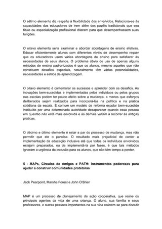 O sétimo elemento diz respeito à flexibilidade dos envolvidos. Relaciona-se às
capacidades dos educadores de irem além dos papéis tradicionais que seu
título ou especialização profissional ditaram para que desempenhassem suas
funções.

O oitavo elemento seria examinar e abordar abordagens de ensino efetivas.
Educar eficientemente alunos com diferentes níveis de desempenho requer
que os educadores usem várias abordagens de ensino para satisfazer às
necessidades de seus alunos. O problema óbvio do uso de apenas alguns
métodos de ensino padronizados é que os alunos, mesmo aqueles que não
constituem desafios especiais, naturalmente têm várias potencialidades,
necessidades e estilos de aprendizagem.

O oitavo elemento é comemorar os sucessos e aprender com os desafios. As
inovações bem-sucedidas e implementadas pelos indivíduos ou pelos grupos
nas escolas podem ter pouco efeito sobre a mudança, a menos que esforços
deliberados sejam realizados para incorporá-las na política e na prática
cotidiana da escola. É comum um modelo de reforma escolar bem-sucedido
instituído por uma determinada autoridade desaparecer quando essa pessoa
em questão não está mais envolvida e as demais voltam a recorrer às antigas
práticas.

O décimo e último elemento é estar a par do processo de mudança, mas não
permitir que ele o paralise. O resultado mais prejudicial de conter a
implementação da educação inclusiva até que todos os indivíduos envolvidos
estejam preparados, ou de implementá-la por fases, é que tais métodos
ignoram a urgência da inclusão para os alunos, que não têm tempo a perder.

5 - MAPs, Círculos de Amigos e PATH: instrumentos poderosos para
ajudar a construir comunidades protetoras

Jack Pearpoint, Marsha Forest e John O‟Brien

MAP é um processo de planejamento da ação cooperativa, que reúne os
principais agentes da vida de uma criança. O aluno, sua família e seus
professores, e outras pessoas importantes na sua vida reúnem-se para discutir

 