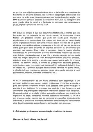 os sonhos e os objetivos pessoais deste aluno e da família e as maneiras de
transformá-los em uma realidade. No espírito de cooperação, esta equipe cria
um plano de ação a ser implementado em uma turma de ensino regular. Um
MAP é aplicado por duas pessoas: o anotador do MAP, que faz os registros em
uma grande folha de papel, e o facilitador do processo, que recepciona o
grupo, explica o processo e aplica o MAP.

Um círculo de amigos é algo que assumimos tacitamente, a menos que não
tenhamos um. Na ausência de um círculo natural, os educadores podem
facilitar um processo circular, que pode ser usado para propiciar o
envolvimento e o compromisso dos colegas em torno de um determinado
aluno. O processo inicia-se com uma avaliação social. Isso nos dá um quadro
rápido de quem está na vida de uma pessoa e é muito útil para se ter clareza
sobre quem pode estar envolvido em algumas atividades ou em círculos que
precisam ser criados. Para iniciar o processo, desenhe quatro círculos
concêntricos. No primeiro círculo, o círculo da intimidade, relacione as pessoas
mais íntimas relacionadas com a sua vida – aquelas pessoas sem as quais
você não imagina ser possível viver. No segundo círculo, círculo da amizade,
relacione seus bons amigos – aqueles que quase fazem parte do primeiro
círculo. No terceiro círculo, o círculo da participação, relacione pessoas,
organizações, redes com quem você está envolvido (colegas de trabalho, time
de futebol, etc.) – pessoas e grupos dos quais você participa. No quarto círculo,
o círculo da troca, relacione as pessoas pagas para prestar serviços a você
(por exemplo, médicos, dentistas, professores, etc.).

O PATH (Planejamento de um futuro alternativo com esperança) é um
processo facilitador que usa um registro gráfico para concentrar a energia e
para dar suporte à memória. Requer duas pessoas como guias de grupo: a
primeira é um facilitador do processo, que controla o seu tempo e o seu
andamento, enquanto ajuda o explorador através dos passos e das perguntas.
O segundo guia é um anotador gráfico, que capta as palavras e as imagens do
explorador no papel, oferecendo resumos ocasionais do trabalho. O PATH é
um processo social, mesmo que se concentre em questões profundamente
individuais, o processo é incomensuravelmente enriquecido pelo envolvimento
ativo de outras pessoas que conhecem e se importam com a pessoa.

6 - Estratégias práticas para a comunicação com todos os alunos

Maureen A. Smith e Diane Lea Ryndak

 