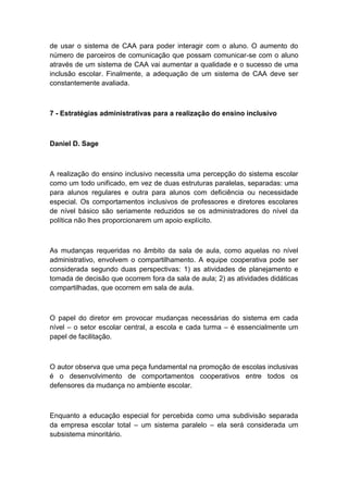 de usar o sistema de CAA para poder interagir com o aluno. O aumento do
número de parceiros de comunicação que possam comunicar-se com o aluno
através de um sistema de CAA vai aumentar a qualidade e o sucesso de uma
inclusão escolar. Finalmente, a adequação de um sistema de CAA deve ser
constantemente avaliada.

7 - Estratégias administrativas para a realização do ensino inclusivo

Daniel D. Sage

A realização do ensino inclusivo necessita uma percepção do sistema escolar
como um todo unificado, em vez de duas estruturas paralelas, separadas: uma
para alunos regulares e outra para alunos com deficiência ou necessidade
especial. Os comportamentos inclusivos de professores e diretores escolares
de nível básico são seriamente reduzidos se os administradores do nível da
política não lhes proporcionarem um apoio explícito.

As mudanças requeridas no âmbito da sala de aula, como aquelas no nível
administrativo, envolvem o compartilhamento. A equipe cooperativa pode ser
considerada segundo duas perspectivas: 1) as atividades de planejamento e
tomada de decisão que ocorrem fora da sala de aula; 2) as atividades didáticas
compartilhadas, que ocorrem em sala de aula.

O papel do diretor em provocar mudanças necessárias do sistema em cada
nível – o setor escolar central, a escola e cada turma – é essencialmente um
papel de facilitação.

O autor observa que uma peça fundamental na promoção de escolas inclusivas
é o desenvolvimento de comportamentos cooperativos entre todos os
defensores da mudança no ambiente escolar.

Enquanto a educação especial for percebida como uma subdivisão separada
da empresa escolar total – um sistema paralelo – ela será considerada um
subsistema minoritário.

 