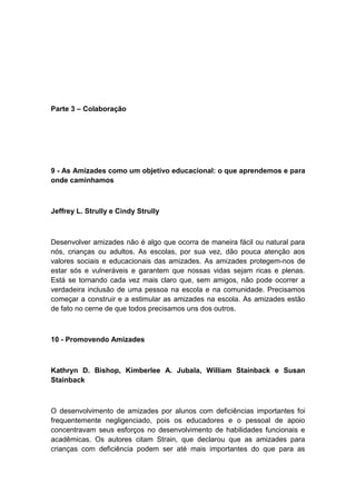 Parte 3 – Colaboração

9 - As Amizades como um objetivo educacional: o que aprendemos e para
onde caminhamos

Jeffrey L. Strully e Cindy Strully

Desenvolver amizades não é algo que ocorra de maneira fácil ou natural para
nós, crianças ou adultos. As escolas, por sua vez, dão pouca atenção aos
valores sociais e educacionais das amizades. As amizades protegem-nos de
estar sós e vulneráveis e garantem que nossas vidas sejam ricas e plenas.
Está se tornando cada vez mais claro que, sem amigos, não pode ocorrer a
verdadeira inclusão de uma pessoa na escola e na comunidade. Precisamos
começar a construir e a estimular as amizades na escola. As amizades estão
de fato no cerne de que todos precisamos uns dos outros.

10 - Promovendo Amizades

Kathryn D. Bishop, Kimberlee A. Jubala, William Stainback e Susan
Stainback

O desenvolvimento de amizades por alunos com deficiências importantes foi
frequentemente negligenciado, pois os educadores e o pessoal de apoio
concentravam seus esforços no desenvolvimento de habilidades funcionais e
acadêmicas. Os autores citam Strain, que declarou que as amizades para
crianças com deficiência podem ser até mais importantes do que para as

 