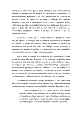 empregos e a onerosidade gerada pelas adaptações que devem ocorrer no
ambiente de trabalho para se adequar às habilidades e necessidades das
pessoas diferentes. A democracia tem como princípio jurídico a igualdade dos
homens, contudo, os “iguais” são educados e trabalham em condições
desiguais o que gera a desigualdade social e não a igualdade. Assim,
evidencia-se que são as condições historicamente dadas que determinam o
lugar e o papel dos indivíduos com ou sem necessidades especiais. Aos
considerados “imperfeitos”, contudo, a situação de exclusão a que são
submetidos é maior.
O trabalho é inerente ao ser humano. Através do trabalho o homem
produz e reproduz as condições de sua existência, transformando a natureza e
a si mesmo. O homem se humaniza através do trabalho. O processo de
humanização, que ocorre por meio das relações sociais, pressupõe a
superação das próprias limitações e o desenvolvimento das capacidades
individuais. Esse processo se dá por meio da educação.
Ross, a seguir, apresenta, em linhas gerais, as correntes pedagógicas e
formas de apreensão das diferenças: 1. A pedagogia terapêutica busca
desenvolver a autonomia nos cuidados pessoais e na apreensão dos objetos
imediatos da vida cotidiana; 2. A vertente humanista enfatiza os aspectos do
desenvolvimento psicológico individual, limitando a ação na aceitação da
diferença como inerente ao ser humano; 3. A orientação tecnicista, através do
uso de instrumentos das mais variadas ordens, buscou encontrar, de melhor
forma possível, os indivíduos especiais nos parâmetros da normalidade;
Contrapondo-se a essas concepções pedagógicas, o autor defende que
a educação planejada e sistematizada é condição para o desenvolvimento de
todas as pessoas, inclusive as com capacidades especiais. Nas palavras dele:
Para o homem lidar com um defeito físico ou uma condição
biológica distinta, é imprescindível que o trabalho educativo, dotado
de disciplina e método, desenvolva outras funções e habilidades que
possibilitem a esse homem realizar atividades na mesma condição e
qualidade exigidas socialmente dos demais indivíduos. (p.79/80)

 