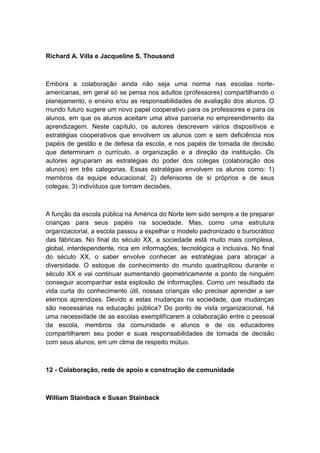 Richard A. Villa e Jacqueline S. Thousand

Embora a colaboração ainda não seja uma norma nas escolas norteamericanas, em geral só se pensa nos adultos (professores) compartilhando o
planejamento, o ensino e/ou as responsabilidades de avaliação dos alunos. O
mundo futuro sugere um novo papel cooperativo para os professores e para os
alunos, em que os alunos aceitam uma ativa parceria no empreendimento da
aprendizagem. Neste capítulo, os autores descrevem vários dispositivos e
estratégias cooperativos que envolvem os alunos com e sem deficiência nos
papéis de gestão e de defesa da escola, e nos papéis de tomada de decisão
que determinam o currículo, a organização e a direção da instituição. Os
autores agruparam as estratégias do poder dos colegas (colaboração dos
alunos) em três categorias. Essas estratégias envolvem os alunos como: 1)
membros da equipe educacional; 2) defensores de si próprios e de seus
colegas; 3) indivíduos que tomam decisões.

A função da escola pública na América do Norte tem sido sempre a de preparar
crianças para seus papéis na sociedade. Mas, como uma estrutura
organizacional, a escola passou a espelhar o modelo padronizado e burocrático
das fábricas. No final do século XX, a sociedade está muito mais complexa,
global, interdependente, rica em informações, tecnológica e inclusiva. No final
do século XX, o saber envolve conhecer as estratégias para abraçar a
diversidade. O estoque de conhecimento do mundo quadruplicou durante o
século XX e vai continuar aumentando geometricamente a ponto de ninguém
conseguir acompanhar esta explosão de informações. Como um resultado da
vida curta do conhecimento útil, nossas crianças vão precisar aprender a ser
eternos aprendizes. Devido a estas mudanças na sociedade, que mudanças
são necessárias na educação pública? Do ponto de vista organizacional, há
uma necessidade de as escolas exemplificarem a colaboração entre o pessoal
da escola, membros da comunidade e alunos e de os educadores
compartilharem seu poder e suas responsabilidades de tomada de decisão
com seus alunos, em um clima de respeito mútuo.

12 - Colaboração, rede de apoio e construção de comunidade

William Stainback e Susan Stainback

 