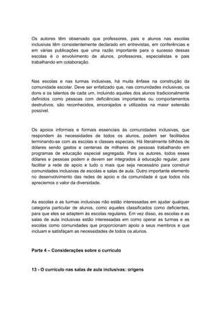 Os autores têm observado que professores, pais e alunos nas escolas
inclusivas têm consistentemente declarado em entrevistas, em conferências e
em várias publicações que uma razão importante para o sucesso dessas
escolas é o envolvimento de alunos, professores, especialistas e pais
trabalhando em colaboração.

Nas escolas e nas turmas inclusivas, há muita ênfase na construção da
comunidade escolar. Deve ser enfatizado que, nas comunidades inclusivas, os
dons e os talentos de cada um, incluindo aqueles dos alunos tradicionalmente
definidos como pessoas com deficiências importantes ou comportamentos
destrutivos, são reconhecidos, encorajados e utilizados na maior extensão
possível.

Os apoios informais e formais essenciais às comunidades inclusivas, que
respondem às necessidades de todos os alunos, podem ser facilitados
terminando-se com as escolas e classes especiais. Há literalmente bilhões de
dólares sendo gastos e centenas de milhares de pessoas trabalhando em
programas de educação especial segregada. Para os autores, todos esses
dólares e pessoas podem e devem ser integrados à educação regular, para
facilitar a rede de apoio e tudo o mais que seja necessário para construir
comunidades inclusivas de escolas e salas de aula. Outro importante elemento
no desenvolvimento das redes de apoio e da comunidade é que todos nós
apreciemos o valor da diversidade.

As escolas e as turmas inclusivas não estão interessadas em ajudar qualquer
categoria particular de alunos, como aqueles classificados como deficientes,
para que eles se adaptem às escolas regulares. Em vez disso, as escolas e as
salas de aula inclusivas estão interessadas em como operar as turmas e as
escolas como comunidades que proporcionam apoio a seus membros e que
incluam e satisfaçam as necessidades de todos os alunos.

Parte 4 – Considerações sobre o currículo

13 - O currículo nas salas de aula inclusivas: origens

 