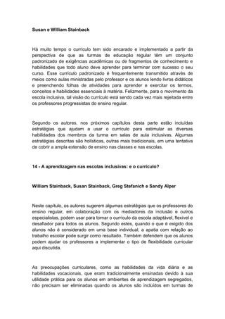 Susan e William Stainback

Há muito tempo o currículo tem sido encarado e implementado a partir da
perspectiva de que as turmas de educação regular têm um conjunto
padronizado de exigências acadêmicas ou de fragmentos de conhecimento e
habilidades que todo aluno deve aprender para terminar com sucesso o seu
curso. Esse currículo padronizado é frequentemente transmitido através de
meios como aulas ministradas pelo professor e os alunos lendo livros didáticos
e preenchendo folhas de atividades para aprender e exercitar os termos,
conceitos e habilidades essenciais à matéria. Felizmente, para o movimento da
escola inclusiva, tal visão do currículo está sendo cada vez mais rejeitada entre
os professores progressistas do ensino regular.

Segundo os autores, nos próximos capítulos desta parte estão incluídas
estratégias que ajudam a usar o currículo para estimular as diversas
habilidades dos membros da turma em salas de aula inclusivas. Algumas
estratégias descritas são holísticas, outras mais tradicionais, em uma tentativa
de cobrir a ampla extensão de ensino nas classes e nas escolas.

14 - A aprendizagem nas escolas inclusivas: e o currículo?

William Stainback, Susan Stainback, Greg Stefanich e Sandy Alper

Neste capítulo, os autores sugerem algumas estratégias que os professores do
ensino regular, em colaboração com os mediadores da inclusão e outros
especialistas, podem usar para tornar o currículo da escola adaptável, flexível e
desafiador para todos os alunos. Segundo estes, quando o que é exigido dos
alunos não é considerado em uma base individual, a apatia com relação ao
trabalho escolar pode surgir como resultado. Também defendem que os alunos
podem ajudar os professores a implementar o tipo de flexibilidade curricular
aqui discutida.

As preocupações curriculares, como as habilidades da vida diária e as
habilidades vocacionais, que eram tradicionalmente ensinadas devido à sua
utilidade prática para os alunos em ambientes de aprendizagem segregados,
não precisam ser eliminadas quando os alunos são incluídos em turmas de

 
