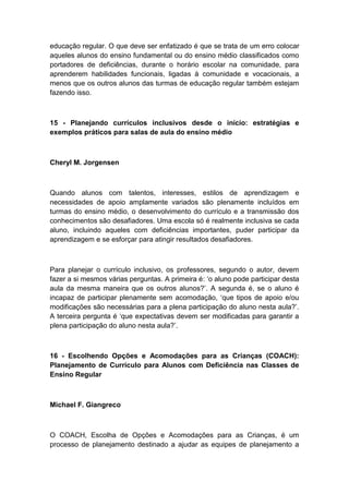 educação regular. O que deve ser enfatizado é que se trata de um erro colocar
aqueles alunos do ensino fundamental ou do ensino médio classificados como
portadores de deficiências, durante o horário escolar na comunidade, para
aprenderem habilidades funcionais, ligadas à comunidade e vocacionais, a
menos que os outros alunos das turmas de educação regular também estejam
fazendo isso.

15 - Planejando currículos inclusivos desde o início: estratégias e
exemplos práticos para salas de aula do ensino médio

Cheryl M. Jorgensen

Quando alunos com talentos, interesses, estilos de aprendizagem e
necessidades de apoio amplamente variados são plenamente incluídos em
turmas do ensino médio, o desenvolvimento do currículo e a transmissão dos
conhecimentos são desafiadores. Uma escola só é realmente inclusiva se cada
aluno, incluindo aqueles com deficiências importantes, puder participar da
aprendizagem e se esforçar para atingir resultados desafiadores.

Para planejar o currículo inclusivo, os professores, segundo o autor, devem
fazer a si mesmos várias perguntas. A primeira é: „o aluno pode participar desta
aula da mesma maneira que os outros alunos?‟. A segunda é, se o aluno é
incapaz de participar plenamente sem acomodação, „que tipos de apoio e/ou
modificações são necessárias para a plena participação do aluno nesta aula?‟.
A terceira pergunta é „que expectativas devem ser modificadas para garantir a
plena participação do aluno nesta aula?‟.

16 - Escolhendo Opções e Acomodações para as Crianças (COACH):
Planejamento de Currículo para Alunos com Deficiência nas Classes de
Ensino Regular

Michael F. Giangreco

O COACH, Escolha de Opções e Acomodações para as Crianças, é um
processo de planejamento destinado a ajudar as equipes de planejamento a

 