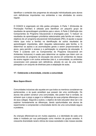 identificar o conteúdo dos programas de educação individualizada para alunos
com deficiências importantes nos ambientes e nas atividades do ensino
regular.

O COACH é organizado em três partes principais. A Parte 1 (Entrevista de
Priorização Familiar) é utilizada para identificar um pequeno grupo de
resultados de aprendizagem prioritários para o aluno. A Parte 2 (Definição dos
Componentes do Programa Educacional) é empregada para: 1) traduzir os
resultados de aprendizagem prioritários selecionados pela família em metas e
objetivos de um programa educacional individualizado (PEI), 2) ajudar a equipe
inteira (que inclui a família) na identificação de outros resultados de
aprendizagem importantes, além daqueles selecionados pela família, e 3)
determinar os apoios e as acomodações gerais a serem proporcionados ao
aluno, para permitir o acesso e a participação no programa de educação. A
Parte 3 (Lidando com os Componentes do Programa Educacional em
Ambientes Inclusivos) é usada para determinar as opções que lidam com os
componentes do programa de educação dos alunos em ambientes de classe
de ensino regular e em outros ambientes (isto é, a comunidade, os ambientes
vocacionais) com pessoas sem deficiência, através do uso de uma matriz
planejada e um conjunto de diretrizes para a adaptação de aulas.

17 - Celebrando a diversidade, criando a comunidade

Mara Sapon-Shevin

Comunidades inclusivas são aquelas em que todos os membros consideram-se
pertencentes, e às quais acreditam que possam dar uma contribuição. Os
alunos não podem construir uma comunidade, não podem ficar à vontade, se
acharem que o preço a pagar é a indiferença às suas próprias diferenças e às
de seus colegas. Segundo a autora, o objetivo de todo educador deve ser o de
explorar honestamente as diferenças, dando oportunidades aos alunos de
experimentar e compreender a diversidade dentro de uma comunidade segura
e protetora.

As crianças diferenciam-se em muitos aspectos, e a identidade de cada uma
delas é moldada por sua participação como membro de grupos variados. A
crescente diversidade racial e étnica da nossa sociedade e das nossas escolas

 