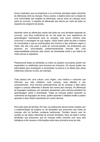 tornou imperativo que os programas e os currículos escolares sejam sensíveis
às diferenças entre as crianças. Para a autora, o objetivo deve ser a criação de
uma comunidade que englobe as diferenças, use-as entre as crianças como
parte do currículo, e respeite as diferenças dos alunos por meio de todos os
aspectos do programa da escola.

Aprender sobre as diferenças raciais não pode ser uma atividade separada do
currículo, uma feira multicultural de um dia pode ser uma experiência de
aprendizagem interessante para as crianças, mas pouco contribui para
comunicar a mensagem de que negros, índios fazem parte de toda a história
da humanidade e que as contribuições dos homens e das mulheres negros e
índios não são uma coisa à parte do currículo-padrão. Os professores que
lecionam em comunidades predominantemente brancas têm uma
responsabilidade particular pelo ensino da diversidade racial e por fazê-lo de
modo preciso e respeitoso.

Praticamente todas as atividades ou todos os projetos curriculares podem ser
expandidos ou redefinidos para tornarem-se inclusivos. Os alunos podem ser
estimulados para enxergarem a diversidade na pintura e os efeitos das várias
influências culturais na arte, por exemplo.

Toda pessoa tem uma cultura, uma origem, uma história e costumes que
informam sua vida cotidiana, suas crenças, suas atitudes e seu
comportamento. Uma maneira particularmente útil de começar a falar sobre
origens e culturas diferentes é através dos nomes das crianças. As diferenças
de linguagem (sotaques, por exemplo) apresentam outra maneira excelente de
aprendizagem sobre a diversidade. Todas as crianças podem aprender os
rudimentos da linguagem de sinais, podem aprender o alfabeto braille e podem
aprender a dizer frases importantes em outros idiomas.

Há muitos tipos de famílias. Por isso, os professores devem tomar cuidado com
a implementação de projetos ou de atividades que presumam que todas as
crianças vêm de famílias nucleares tradicionais. Também devem usar de
cautela ao dar lições referentes às árvores familiares, fotos de bebê e outras
atividades que presumem que as crianças estão morando com seus pais
biológicos e têm acesso a informações sobre seus primeiros anos de vida.

 