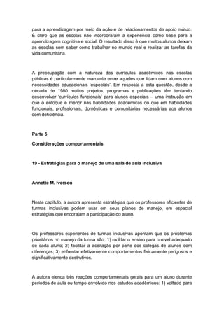 para a aprendizagem por meio da ação e de relacionamentos de apoio mútuo.
É claro que as escolas não incorporaram a experiência como base para a
aprendizagem cognitiva e social. O resultado disso é que muitos alunos deixam
as escolas sem saber como trabalhar no mundo real e realizar as tarefas da
vida comunitária.

A preocupação com a natureza dos currículos acadêmicos nas escolas
públicas é particularmente marcante entre aqueles que lidam com alunos com
necessidades educacionais „especiais‟. Em resposta a esta questão, desde a
década de 1980 muitos projetos, programas e publicações têm tentando
desenvolver „currículos funcionais‟ para alunos especiais – uma instrução em
que o enfoque é menor nas habilidades acadêmicas do que em habilidades
funcionais, profissionais, domésticas e comunitárias necessárias aos alunos
com deficiência.

Parte 5
Considerações comportamentais

19 - Estratégias para o manejo de uma sala de aula inclusiva

Annette M. Iverson

Neste capítulo, a autora apresenta estratégias que os professores eficientes de
turmas inclusivas podem usar em seus planos de manejo, em especial
estratégias que encorajam a participação do aluno.

Os professores experientes de turmas inclusivas apontam que os problemas
prioritários no manejo da turma são: 1) moldar o ensino para o nível adequado
de cada aluno; 2) facilitar a aceitação por parte dos colegas de alunos com
diferenças; 3) enfrentar efetivamente comportamentos fisicamente perigosos e
significativamente destrutivos.

A autora elenca três reações comportamentais gerais para um aluno durante
períodos de aula ou tempo envolvido nos estudos acadêmicos: 1) voltado para

 