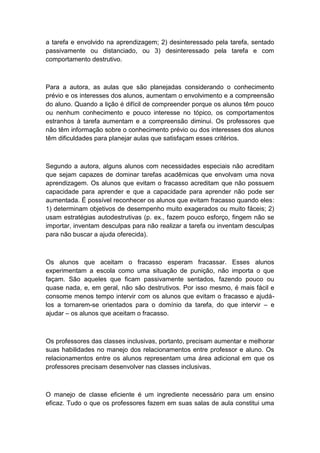 a tarefa e envolvido na aprendizagem; 2) desinteressado pela tarefa, sentado
passivamente ou distanciado, ou 3) desinteressado pela tarefa e com
comportamento destrutivo.

Para a autora, as aulas que são planejadas considerando o conhecimento
prévio e os interesses dos alunos, aumentam o envolvimento e a compreensão
do aluno. Quando a lição é difícil de compreender porque os alunos têm pouco
ou nenhum conhecimento e pouco interesse no tópico, os comportamentos
estranhos à tarefa aumentam e a compreensão diminui. Os professores que
não têm informação sobre o conhecimento prévio ou dos interesses dos alunos
têm dificuldades para planejar aulas que satisfaçam esses critérios.

Segundo a autora, alguns alunos com necessidades especiais não acreditam
que sejam capazes de dominar tarefas acadêmicas que envolvam uma nova
aprendizagem. Os alunos que evitam o fracasso acreditam que não possuem
capacidade para aprender e que a capacidade para aprender não pode ser
aumentada. É possível reconhecer os alunos que evitam fracasso quando eles:
1) determinam objetivos de desempenho muito exagerados ou muito fáceis; 2)
usam estratégias autodestrutivas (p. ex., fazem pouco esforço, fingem não se
importar, inventam desculpas para não realizar a tarefa ou inventam desculpas
para não buscar a ajuda oferecida).

Os alunos que aceitam o fracasso esperam fracassar. Esses alunos
experimentam a escola como uma situação de punição, não importa o que
façam. São aqueles que ficam passivamente sentados, fazendo pouco ou
quase nada, e, em geral, não são destrutivos. Por isso mesmo, é mais fácil e
consome menos tempo intervir com os alunos que evitam o fracasso e ajudálos a tornarem-se orientados para o domínio da tarefa, do que intervir – e
ajudar – os alunos que aceitam o fracasso.

Os professores das classes inclusivas, portanto, precisam aumentar e melhorar
suas habilidades no manejo dos relacionamentos entre professor e aluno. Os
relacionamentos entre os alunos representam uma área adicional em que os
professores precisam desenvolver nas classes inclusivas.

O manejo de classe eficiente é um ingrediente necessário para um ensino
eficaz. Tudo o que os professores fazem em suas salas de aula constitui uma

 