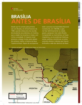 HISTÓRIA
   Texto: Apolinário Rebelo




BRASÍLIA
ANTES DE BRASÍLIA
Desde que fiz contato pela primeira                   todo o processo da Assembléia Nacional
vez com Brasília, em 20 de fevereiro de               Constituinte, em 1987/88, e após
1980, quando voltava de uma reunião                   me fixar definitivamente na cidade,
de estudantes secundaristas, em Goiânia,              passei a pesquisar mais sobre Brasília.
que a cidade me encantou e mexeu com                  Compreender os movimentos, os ﬂuxos
minha curiosidade. O impacto inicial                  migratórios, as circunstâncias históricas,
provocou o desejo muitas vezes adiado                 sociais, políticas, econômicas, as várias
de conhecer melhor a história da Nova                 vertentes diretas e indiretas que fizeram
Capital do Brasil. Depois de acompanhar               de Brasília a sede dos destinos do Brasil.

Caminho de Peabiru: rota indígena que chegou ao Centro-Oeste
 